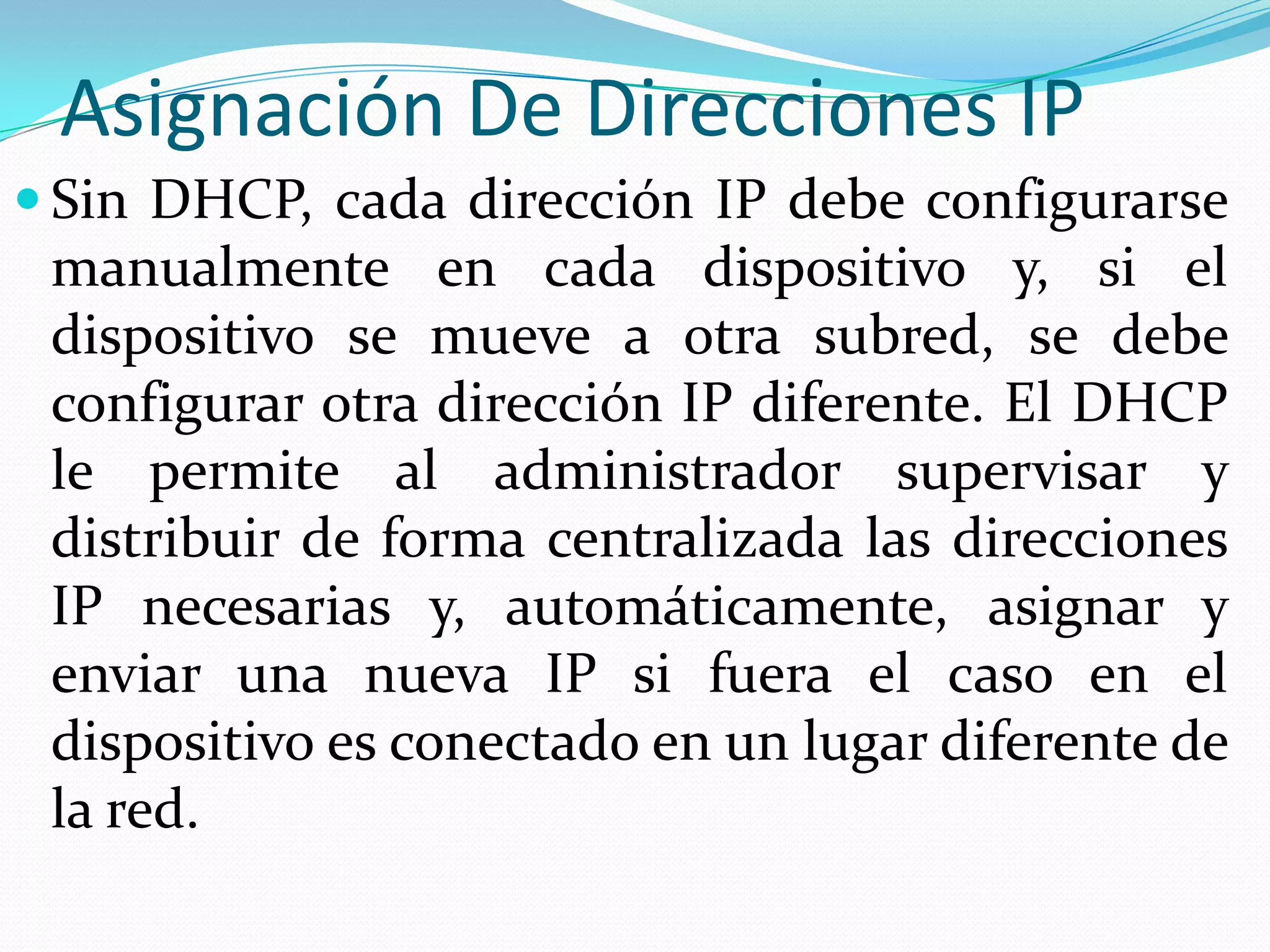Asignación De Direcciones IPSin DHCP, cada dirección IP debe configurarse manualmente en cada dispositivo y, si el dispositivo se mueve a otra subred, se debe configurar otra dirección IP diferente. El DHCP le permite al administrador supervisar y distribuir de forma centralizada las direcciones IP necesarias y, automáticamente, asignar y enviar una nueva IP si fuera el caso en el dispositivo es conectado en un lugar diferente de la red.