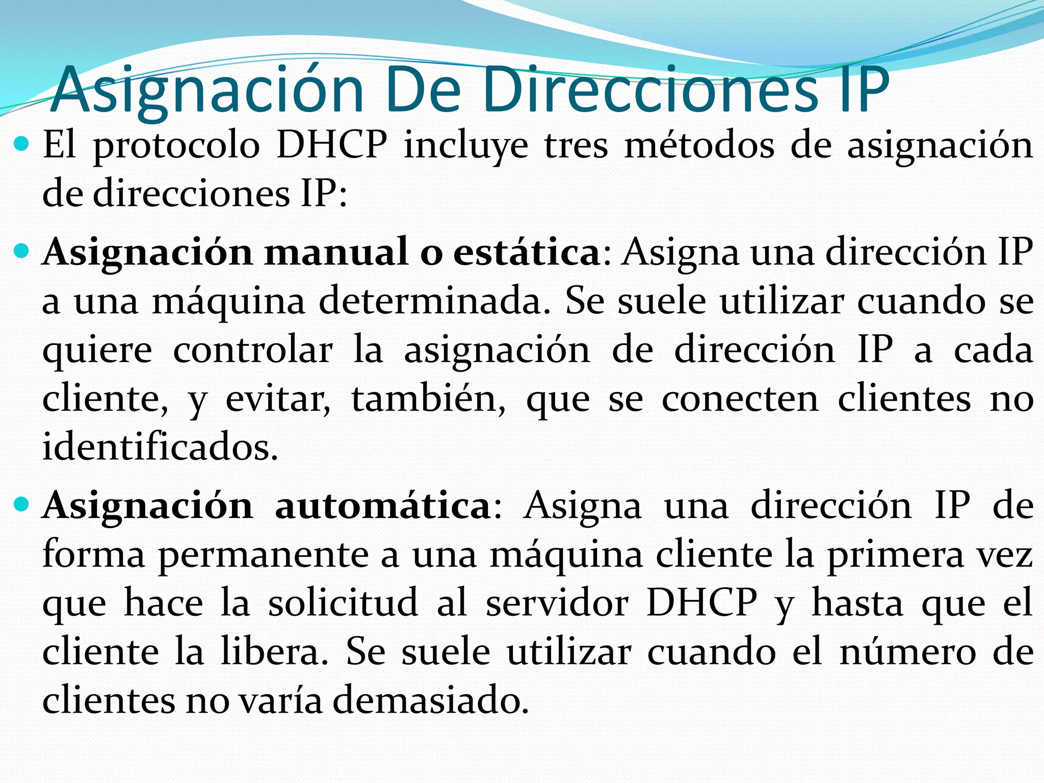 Asignación De Direcciones IPEl protocolo DHCP incluye tres métodos de asignación de direcciones IP:Asignación manual o estática: Asigna una dirección IP a una máquina determinada. Se suele utilizar cuando se quiere controlar la asignación de dirección IP a cada cliente, y evitar, también, que se conecten clientes no identificados.Asignación automática: Asigna una dirección IP de forma permanente a una máquina cliente la primera vez que hace la solicitud al servidor DHCP y hasta que el cliente la libera. Se suele utilizar cuando el número de clientes no varía demasiado.