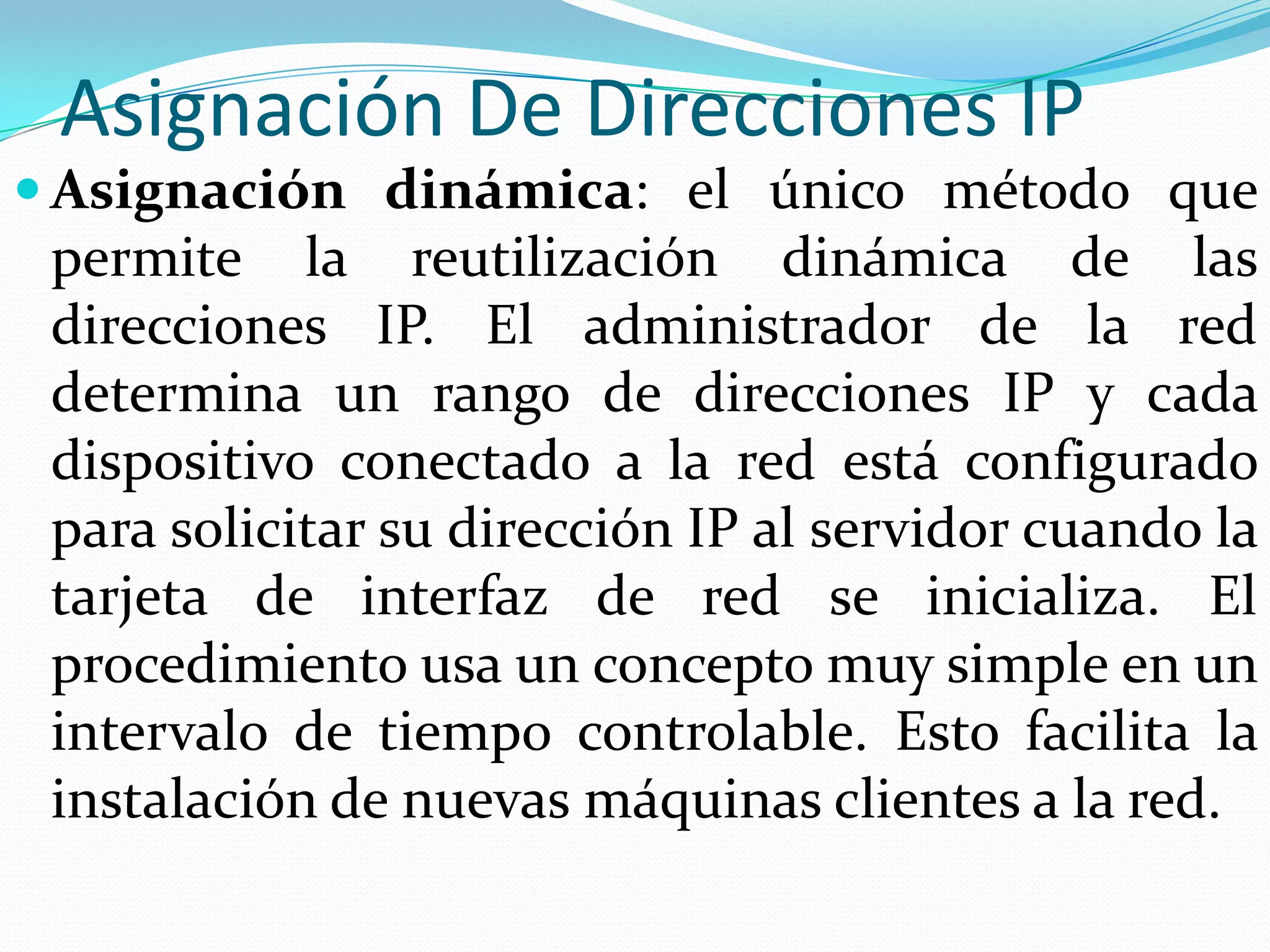 Asignación De Direcciones IPAsignación dinámica: el único método que permite la reutilización dinámica de las direcciones IP. El administrador de la red determina un rango de direcciones IP y cada dispositivo conectado a la red está configurado para solicitar su dirección IP al servidor cuando la tarjeta de interfaz de red se inicializa. El procedimiento usa un concepto muy simple en un intervalo de tiempo controlable. Esto facilita la instalación de nuevas máquinas clientes a la red.