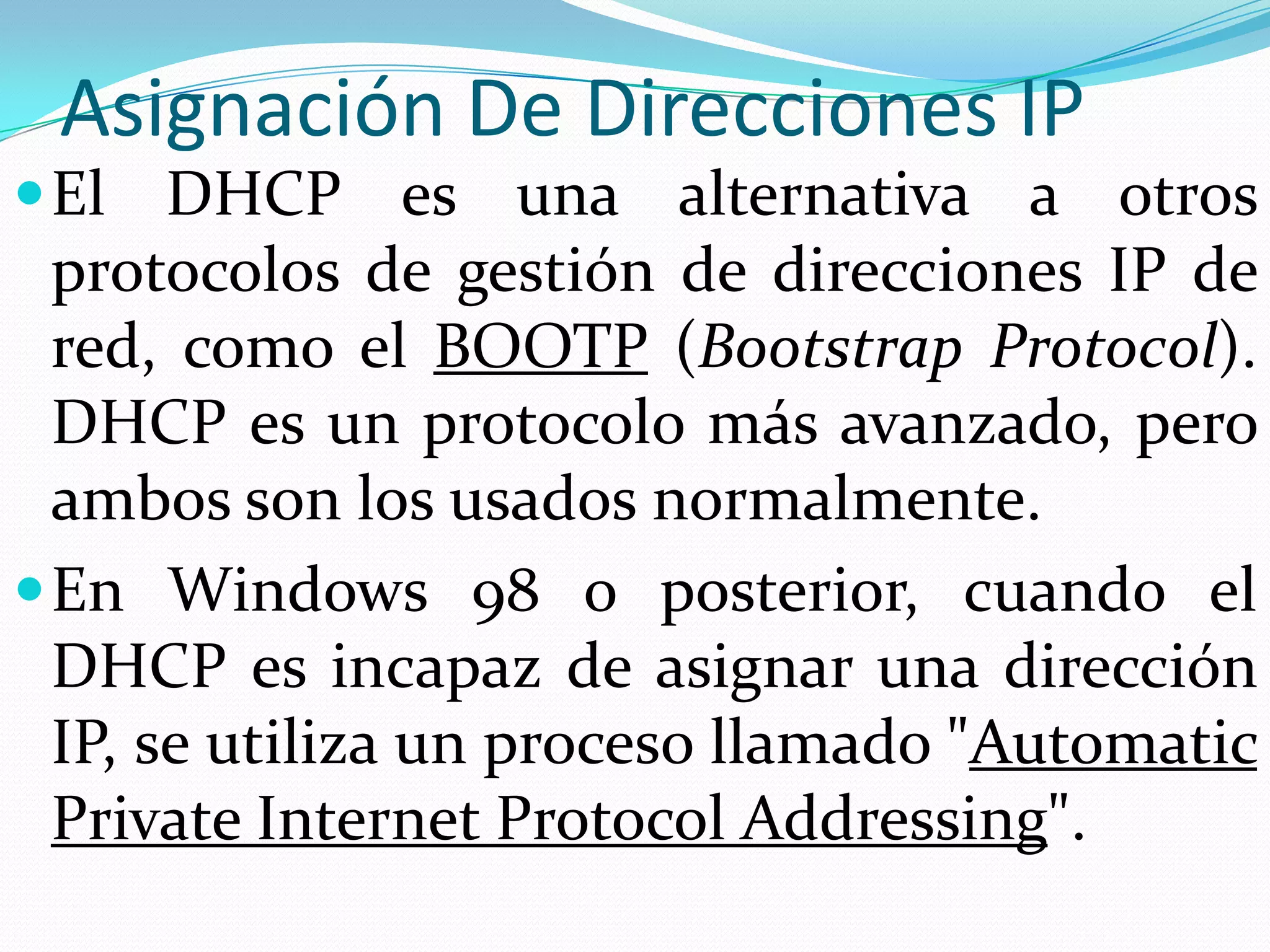 Asignación De Direcciones IPEl DHCP es una alternativa a otros protocolos de gestión de direcciones IP de red, como el BOOTP (BootstrapProtocol). DHCP es un protocolo más avanzado, pero ambos son los usados normalmente.En Windows 98 o posterior, cuando el DHCP es incapaz de asignar una dirección IP, se utiliza un proceso llamado "Automatic Private Internet ProtocolAddressing".
