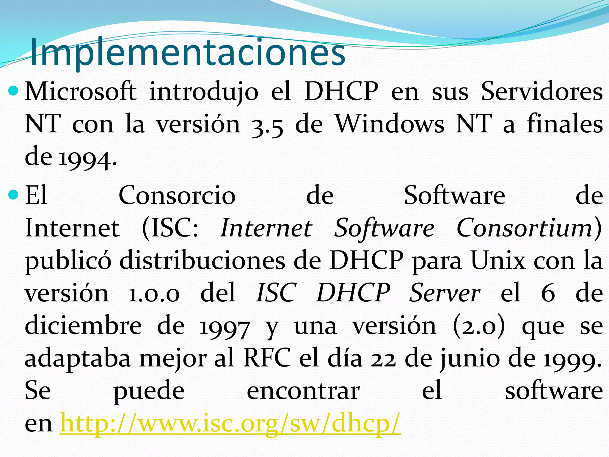 ImplementacionesMicrosoft introdujo el DHCP en sus Servidores NT con la versión 3.5 de Windows NT a finales de 1994.El Consorcio de Software de Internet (ISC: Internet Software Consortium) publicó distribuciones de DHCP para Unix con la versión 1.0.0 del ISCDHCP Server el 6 de diciembre de 1997 y una versión (2.0) que se adaptaba mejor al RFC el día 22 de junio de 1999. Se puede encontrar el software en http://www.isc.org/sw/dhcp/