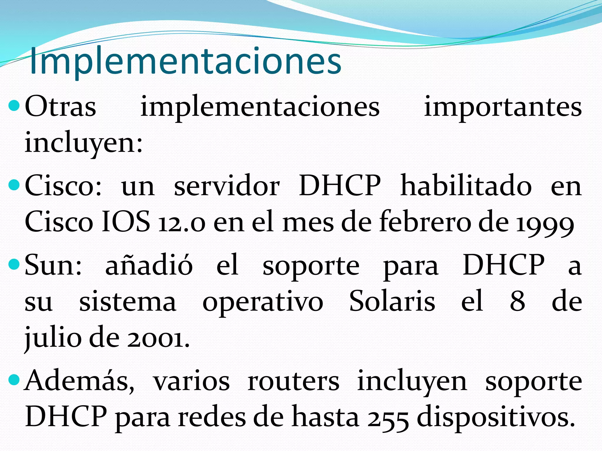 ImplementacionesOtras implementaciones importantes incluyen:Cisco: un servidor DHCP habilitado en Cisco IOS 12.0 en el mes de febrero de 1999Sun: añadió el soporte para DHCP a su sistema operativo Solaris el 8 de julio de 2001.Además, varios routers incluyen soporte DHCP para redes de hasta 255 dispositivos.