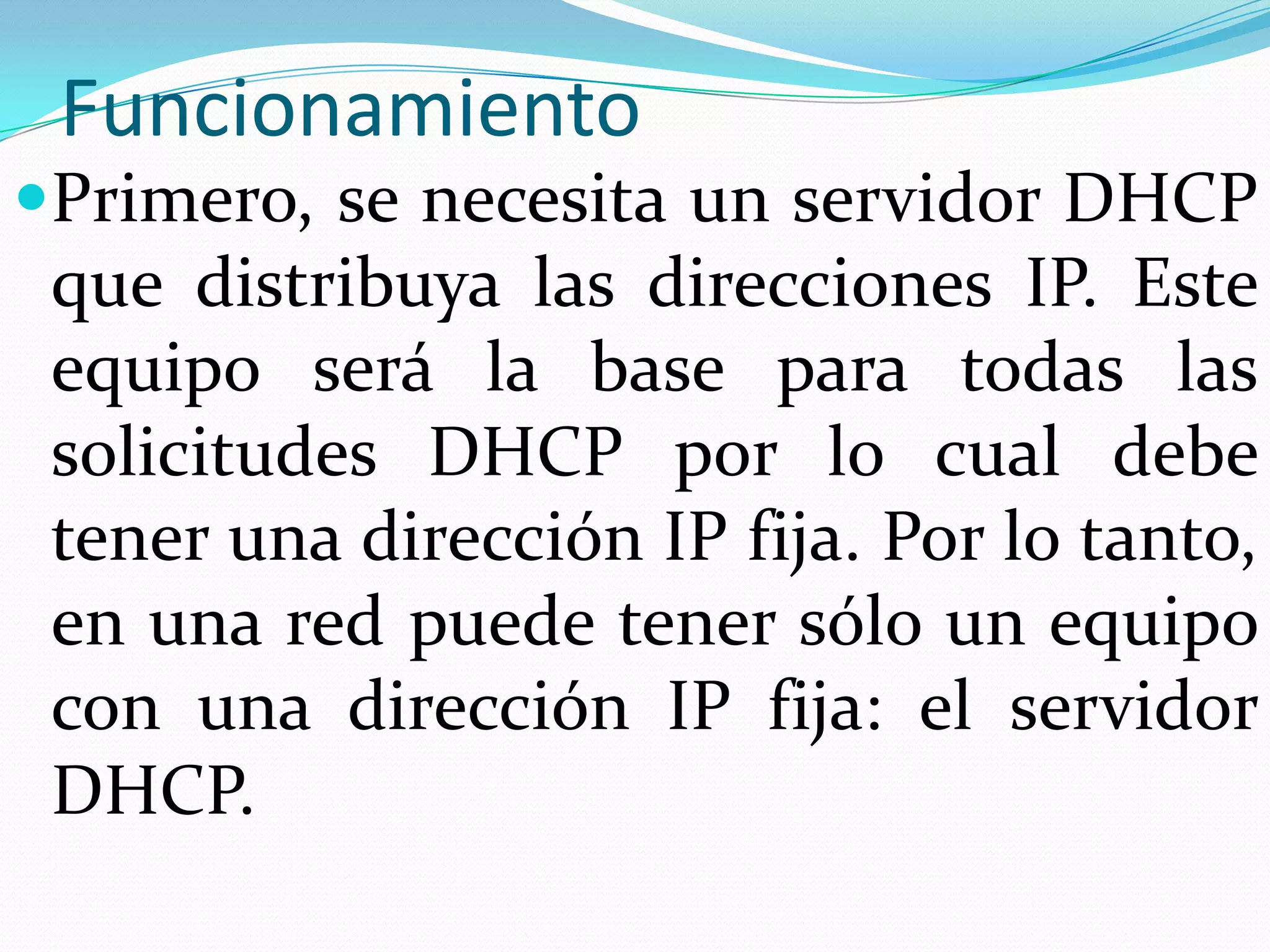 FuncionamientoPrimero, se necesita un servidor DHCP que distribuya las direcciones IP. Este equipo será la base para todas las solicitudes DHCP por lo cual debe tener una dirección IP fija. Por lo tanto, en una red puede tener sólo un equipo con una dirección IP fija: el servidor DHCP.