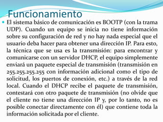 FuncionamientoEl sistema básico de comunicación es BOOTP (con la trama UDP). Cuando un equipo se inicia no tiene información sobre su configuración de red y no hay nada especial que el usuario deba hacer para obtener una dirección IP. Para esto, la técnica que se usa es la transmisión: para encontrar y comunicarse con un servidor DHCP, el equipo simplemente enviará un paquete especial de transmisión (transmisión en 255.255.255.255 con información adicional como el tipo de solicitud, los puertos de conexión, etc.) a través de la red local. Cuando el DHCP recibe el paquete de transmisión, contestará con otro paquete de transmisión (no olvide que el cliente no tiene una dirección IP y, por lo tanto, no es posible conectar directamente con él) que contiene toda la información solicitada por el cliente.