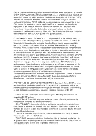 DHCP: Una herramienta muy útil en la administración de redes grandes es el servidor
DHCP. DHCP (Dynamic Host Configuration Protocol), es un protocolo que instalado en
un servidor de una red local, permite la configuración automática del protocolo TCP/IP
de todos los clientes de dicha red. Permite evitar el tedioso trabajo de tener que
configurar el protocolo TCP/IP cada vez que se agrega una nueva máquina a la red.
Otra ventaja del servidor es que se puede modificar la configuración de todos los
equipos de la red con sólo modificar los datos del servidor. Es decir con esta
herramienta el administrador de la red no tendra que ir cliente por cliente
configurando la IP de forma estática. El servidor DHCP viene prácticamente con todas
las distribuciones de GNU/Linux (quiere decir que es gratuito).

FUNCIONAMIENTO DEL SERVIDOR: La configuración de DHCP se basa en un
fichero de texto, /etc/dhcp.conf que el proceso servidor lee en el inicio. La lectura del
fichero de configuración sólo se realiza durante el inicio, nunca cuando ya está en
ejecución, por tanto cualquier modificación requiere detener el servicio DHCP y
volverlo a iniciar. En este fichero se especifican las características de comportamiento
como son el rango de direcciones asignadas, el tiempo de asignación de direcciones,
el nombre del dominio, los gateways, etc. DHCP almacena en memoria la lista de
direcciones de cada subred que está sirviendo. Cuando se arranca un cliente DHCP le
solicita una dirección al servidor, éste busca una dirección disponible y se la asigna.
En caso de necesidad, el servidor DHCP también puede asignar direcciones fijas a
determinados equipos de la red. La asignación de los datos TCP/IP al cliente se
realiza para un determinado espacio de tiempo que se define en la configuración del
servidor. Si no se especifica otro valor, la asignación predeterminada es por un día.
Como el servidor DHCP puede pararse y reiniciarse, necesita mantener la lista de
direcciones asignadas. El fichero /var/lib/dhcp/dhcpd.leases o
/var/state/dhcp/dhcpd.leases mantiene esta lista de asignaciones. Cuando se inicia el
servidor, primero lee el fichero de configuración dhcpd.conf, después el fichero
dhcpd.leases y marca qué sistemas tienen asignaciones activas.

PROTOCOLOS DE MENSAJE DE INTERCAMBIO: Cuando el cliente DHCP arranca
resulta evidente que ignora la configuración de red por lo que necesita realizar las
primeras comunicaciones mediante mensajes de difusión o broadcast. Esta difusión y
el resto de las comunicaciones se basan en 8 tipos de mensajes en DHCP:

  * DHCPDISCOVER: El cliente envía un mensaje de difusión para localizar a los
servidores DHCP activos.
  * DHCPOFFER: El servidor responde al cliente con una oferta de parámetros de
configuración conforme a la situación del cliente.
  * DHCPREQUEST: Respuesta del cliente solicitando los parámetros ofertados, en
caso de que el mensaje del servidor haya sido aceptado, rechazando la oferta, si el
mensaje del servidor ha sido desestimado o confirmando la solicitud de una dirección
IP obtenida anteriormente.
  * DHCPACK: Mensaje de confirmación y cierre desde el servidor hacia el cliente
indicando los parámetros definitivos.
  * DHCPNACK: Mensaje que informa desde el servidor al cliente de que la dirección
IP que solicita no es válida para la subred en la que se encuentra o la dirección IP ya
no la puede asignar porque está asignada a otro equipo.
 