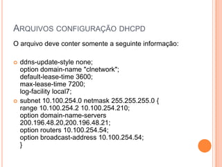 ARQUIVOS CONFIGURAÇÃO DHCPD
O arquivo deve conter somente a seguinte informação:

   ddns-update-style none;
    option domain-name "clnetwork";
    default-lease-time 3600;
    max-lease-time 7200;
    log-facility local7;
   subnet 10.100.254.0 netmask 255.255.255.0 {
    range 10.100.254.2 10.100.254.210;
    option domain-name-servers
    200.196.48.20,200.196.48.21;
    option routers 10.100.254.54;
    option broadcast-address 10.100.254.54;
    }
 