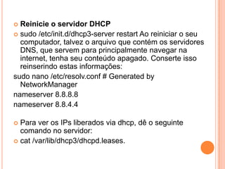  Reinicie o servidor DHCP
 sudo /etc/init.d/dhcp3-server restart Ao reiniciar o seu
  computador, talvez o arquivo que contém os servidores
  DNS, que servem para principalmente navegar na
  internet, tenha seu conteúdo apagado. Conserte isso
  reinserindo estas informações:
sudo nano /etc/resolv.conf # Generated by
  NetworkManager
nameserver 8.8.8.8
nameserver 8.8.4.4

 Para ver os IPs liberados via dhcp, dê o seguinte
  comando no servidor:
 cat /var/lib/dhcp3/dhcpd.leases.
 