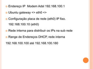    Endereço IP Modem Adsl 192.168.100.1

   Ubuntu gateway <> eth0 <>

   Configuração placa de rede (eth0) IP fixo.
    192.168.100.10 (eth0)

   Rede interna para distribuir os IPs na sub rede

   Range de Endereços DHCP, rede interna

192.168.100.100 até 192.168.100.180
 