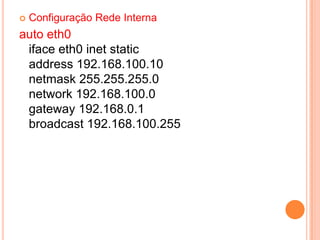    Configuração Rede Interna
auto eth0
 iface eth0 inet static
 address 192.168.100.10
 netmask 255.255.255.0
 network 192.168.100.0
 gateway 192.168.0.1
 broadcast 192.168.100.255
 