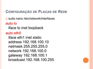 CONFIGURAÇÃO DE PLACAS DE REDE
   sudo nano /etc/network/interfaces
auto lo
 iface lo inet loopback
auto eth0
 iface eth1 inet static
 address 192.168.100.10
 netmask 255.255.255.0
 network 192.168.100.0
 gateway 192.168.100.1
 broadcast 192.168.100.255
 