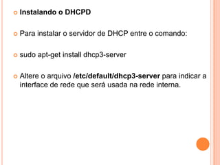    Instalando o DHCPD

   Para instalar o servidor de DHCP entre o comando:

   sudo apt-get install dhcp3-server

   Altere o arquivo /etc/default/dhcp3-server para indicar a
    interface de rede que será usada na rede interna.
 