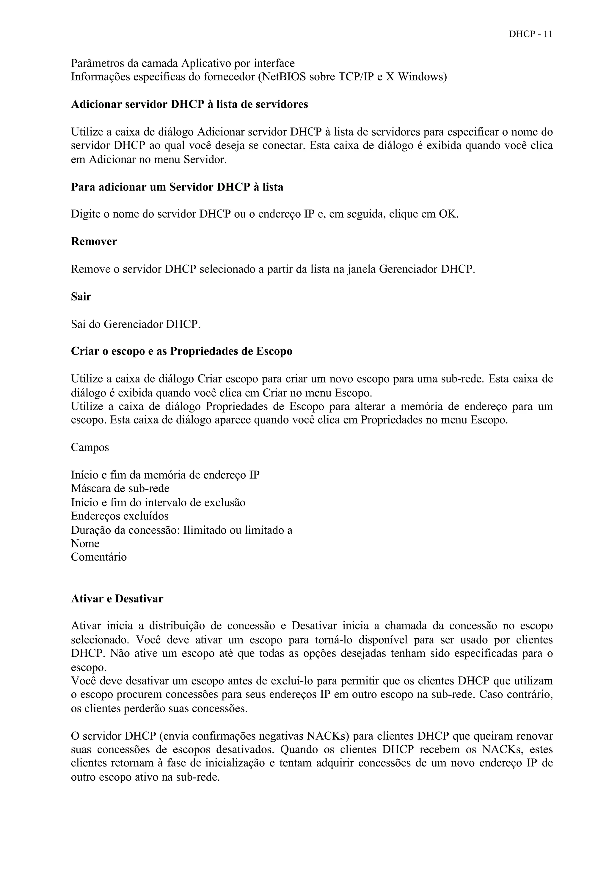 DHCP - 11


Parâmetros da camada Aplicativo por interface
Informações específicas do fornecedor (NetBIOS sobre TCP/IP e X Windows)

Adicionar servidor DHCP à lista de servidores

Utilize a caixa de diálogo Adicionar servidor DHCP à lista de servidores para especificar o nome do
servidor DHCP ao qual você deseja se conectar. Esta caixa de diálogo é exibida quando você clica
em Adicionar no menu Servidor.

Para adicionar um Servidor DHCP à lista

Digite o nome do servidor DHCP ou o endereço IP e, em seguida, clique em OK.

Remover

Remove o servidor DHCP selecionado a partir da lista na janela Gerenciador DHCP.

Sair

Sai do Gerenciador DHCP.

Criar o escopo e as Propriedades de Escopo

Utilize a caixa de diálogo Criar escopo para criar um novo escopo para uma sub-rede. Esta caixa de
diálogo é exibida quando você clica em Criar no menu Escopo.
Utilize a caixa de diálogo Propriedades de Escopo para alterar a memória de endereço para um
escopo. Esta caixa de diálogo aparece quando você clica em Propriedades no menu Escopo.

Campos

Início e fim da memória de endereço IP
Máscara de sub-rede
Início e fim do intervalo de exclusão
Endereços excluídos
Duração da concessão: Ilimitado ou limitado a
Nome
Comentário


Ativar e Desativar

Ativar inicia a distribuição de concessão e Desativar inicia a chamada da concessão no escopo
selecionado. Você deve ativar um escopo para torná-lo disponível para ser usado por clientes
DHCP. Não ative um escopo até que todas as opções desejadas tenham sido especificadas para o
escopo.
Você deve desativar um escopo antes de excluí-lo para permitir que os clientes DHCP que utilizam
o escopo procurem concessões para seus endereços IP em outro escopo na sub-rede. Caso contrário,
os clientes perderão suas concessões.

O servidor DHCP (envia confirmações negativas NACKs) para clientes DHCP que queiram renovar
suas concessões de escopos desativados. Quando os clientes DHCP recebem os NACKs, estes
clientes retornam à fase de inicialização e tentam adquirir concessões de um novo endereço IP de
outro escopo ativo na sub-rede.
 