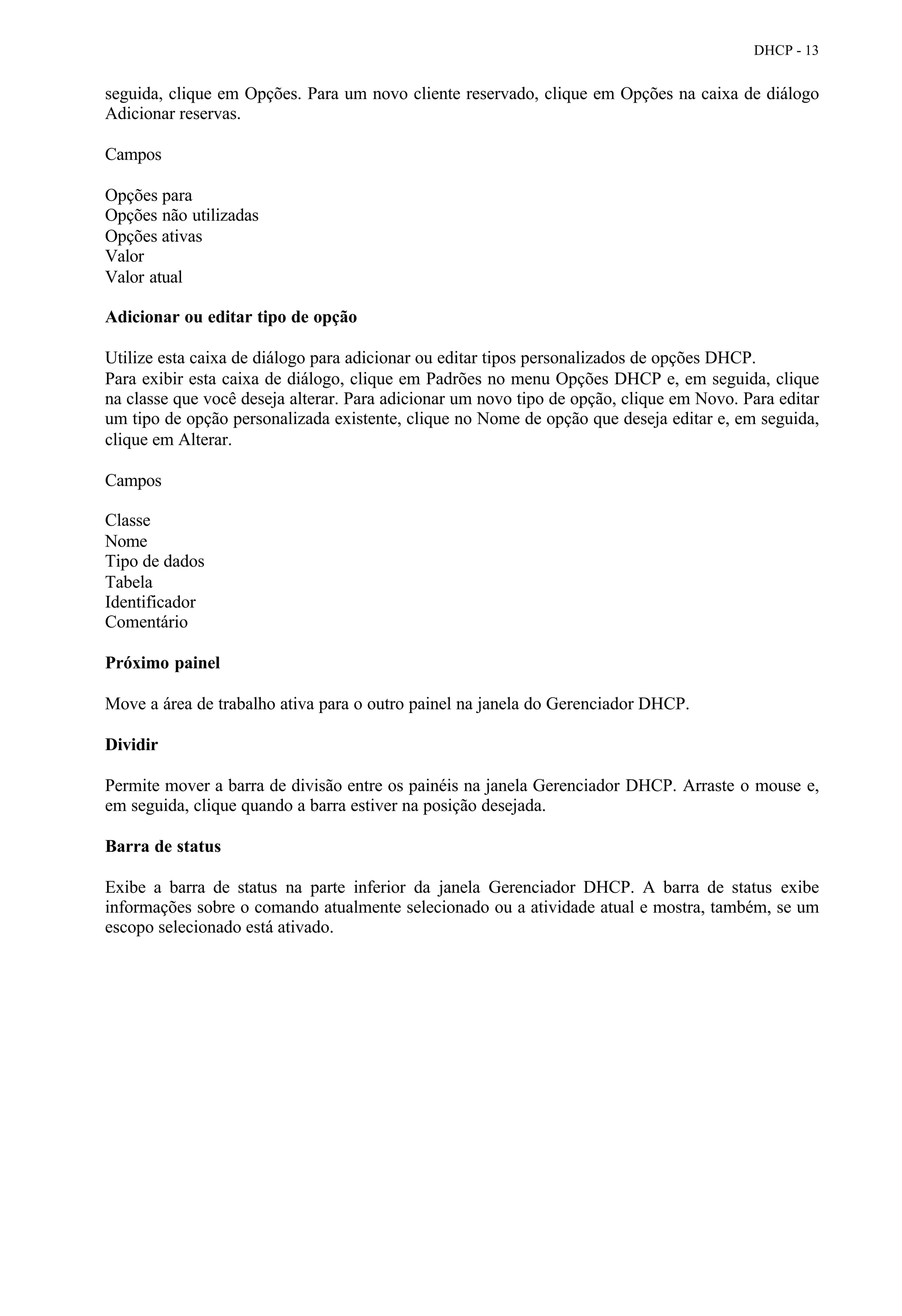 DHCP - 13


seguida, clique em Opções. Para um novo cliente reservado, clique em Opções na caixa de diálogo
Adicionar reservas.

Campos

Opções para
Opções não utilizadas
Opções ativas
Valor
Valor atual

Adicionar ou editar tipo de opção

Utilize esta caixa de diálogo para adicionar ou editar tipos personalizados de opções DHCP.
Para exibir esta caixa de diálogo, clique em Padrões no menu Opções DHCP e, em seguida, clique
na classe que você deseja alterar. Para adicionar um novo tipo de opção, clique em Novo. Para editar
um tipo de opção personalizada existente, clique no Nome de opção que deseja editar e, em seguida,
clique em Alterar.

Campos

Classe
Nome
Tipo de dados
Tabela
Identificador
Comentário

Próximo painel

Move a área de trabalho ativa para o outro painel na janela do Gerenciador DHCP.

Dividir

Permite mover a barra de divisão entre os painéis na janela Gerenciador DHCP. Arraste o mouse e,
em seguida, clique quando a barra estiver na posição desejada.

Barra de status

Exibe a barra de status na parte inferior da janela Gerenciador DHCP. A barra de status exibe
informações sobre o comando atualmente selecionado ou a atividade atual e mostra, também, se um
escopo selecionado está ativado.
 