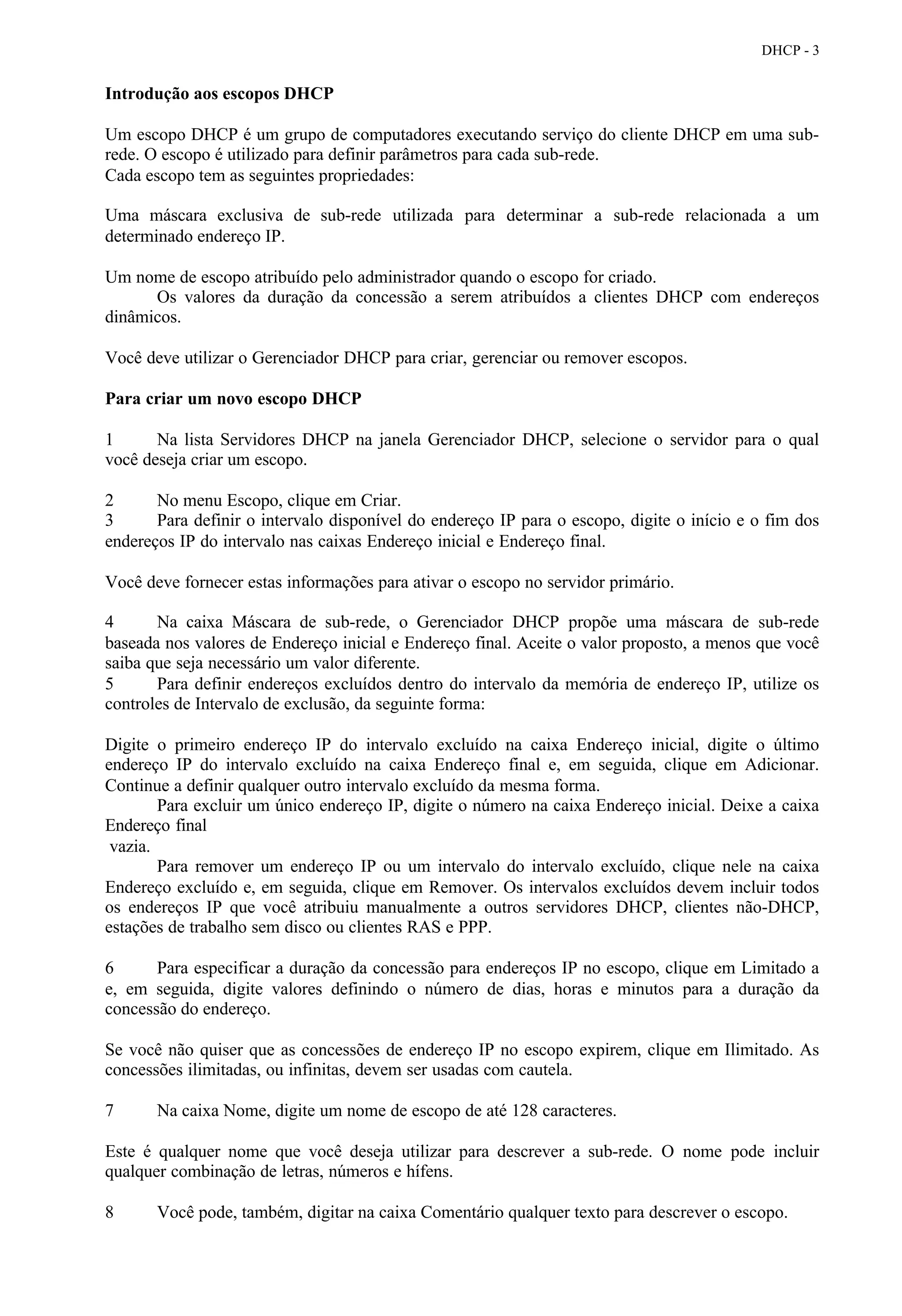 DHCP - 3


Introdução aos escopos DHCP

Um escopo DHCP é um grupo de computadores executando serviço do cliente DHCP em uma sub-
rede. O escopo é utilizado para definir parâmetros para cada sub-rede.
Cada escopo tem as seguintes propriedades:

Uma máscara exclusiva de sub-rede utilizada para determinar a sub-rede relacionada a um
determinado endereço IP.

Um nome de escopo atribuído pelo administrador quando o escopo for criado.
      Os valores da duração da concessão a serem atribuídos a clientes DHCP com endereços
dinâmicos.

Você deve utilizar o Gerenciador DHCP para criar, gerenciar ou remover escopos.

Para criar um novo escopo DHCP

1      Na lista Servidores DHCP na janela Gerenciador DHCP, selecione o servidor para o qual
você deseja criar um escopo.

2      No menu Escopo, clique em Criar.
3      Para definir o intervalo disponível do endereço IP para o escopo, digite o início e o fim dos
endereços IP do intervalo nas caixas Endereço inicial e Endereço final.

Você deve fornecer estas informações para ativar o escopo no servidor primário.

4      Na caixa Máscara de sub-rede, o Gerenciador DHCP propõe uma máscara de sub-rede
baseada nos valores de Endereço inicial e Endereço final. Aceite o valor proposto, a menos que você
saiba que seja necessário um valor diferente.
5      Para definir endereços excluídos dentro do intervalo da memória de endereço IP, utilize os
controles de Intervalo de exclusão, da seguinte forma:

Digite o primeiro endereço IP do intervalo excluído na caixa Endereço inicial, digite o último
endereço IP do intervalo excluído na caixa Endereço final e, em seguida, clique em Adicionar.
Continue a definir qualquer outro intervalo excluído da mesma forma.
        Para excluir um único endereço IP, digite o número na caixa Endereço inicial. Deixe a caixa
Endereço final
 vazia.
        Para remover um endereço IP ou um intervalo do intervalo excluído, clique nele na caixa
Endereço excluído e, em seguida, clique em Remover. Os intervalos excluídos devem incluir todos
os endereços IP que você atribuiu manualmente a outros servidores DHCP, clientes não-DHCP,
estações de trabalho sem disco ou clientes RAS e PPP.

6      Para especificar a duração da concessão para endereços IP no escopo, clique em Limitado a
e, em seguida, digite valores definindo o número de dias, horas e minutos para a duração da
concessão do endereço.

Se você não quiser que as concessões de endereço IP no escopo expirem, clique em Ilimitado. As
concessões ilimitadas, ou infinitas, devem ser usadas com cautela.

7      Na caixa Nome, digite um nome de escopo de até 128 caracteres.

Este é qualquer nome que você deseja utilizar para descrever a sub-rede. O nome pode incluir
qualquer combinação de letras, números e hífens.

8      Você pode, também, digitar na caixa Comentário qualquer texto para descrever o escopo.
 