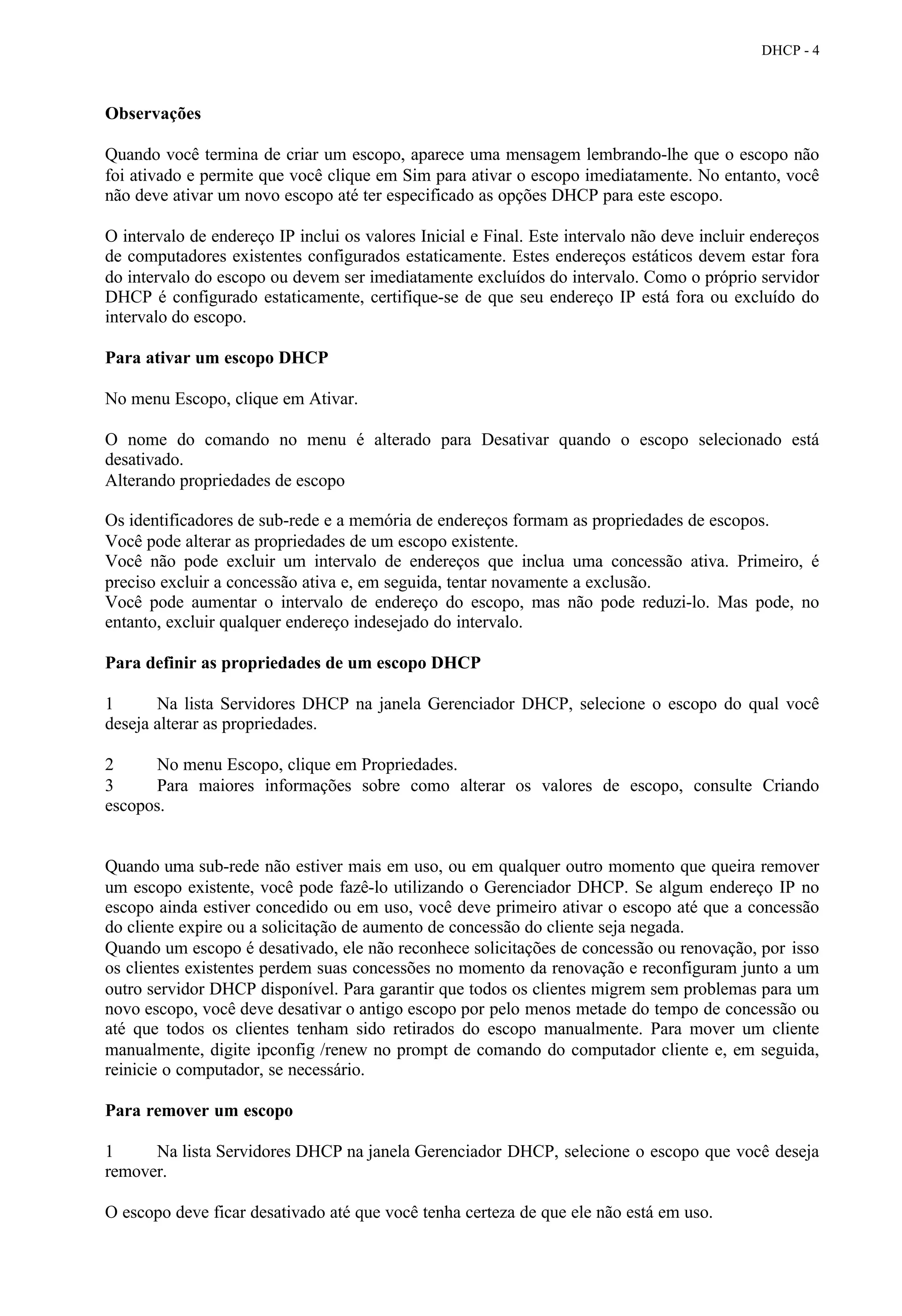 DHCP - 4



Observações

Quando você termina de criar um escopo, aparece uma mensagem lembrando-lhe que o escopo não
foi ativado e permite que você clique em Sim para ativar o escopo imediatamente. No entanto, você
não deve ativar um novo escopo até ter especificado as opções DHCP para este escopo.

O intervalo de endereço IP inclui os valores Inicial e Final. Este intervalo não deve incluir endereços
de computadores existentes configurados estaticamente. Estes endereços estáticos devem estar fora
do intervalo do escopo ou devem ser imediatamente excluídos do intervalo. Como o próprio servidor
DHCP é configurado estaticamente, certifique-se de que seu endereço IP está fora ou excluído do
intervalo do escopo.

Para ativar um escopo DHCP

No menu Escopo, clique em Ativar.

O nome do comando no menu é alterado para Desativar quando o escopo selecionado está
desativado.
Alterando propriedades de escopo

Os identificadores de sub-rede e a memória de endereços formam as propriedades de escopos.
Você pode alterar as propriedades de um escopo existente.
Você não pode excluir um intervalo de endereços que inclua uma concessão ativa. Primeiro, é
preciso excluir a concessão ativa e, em seguida, tentar novamente a exclusão.
Você pode aumentar o intervalo de endereço do escopo, mas não pode reduzi-lo. Mas pode, no
entanto, excluir qualquer endereço indesejado do intervalo.

Para definir as propriedades de um escopo DHCP

1      Na lista Servidores DHCP na janela Gerenciador DHCP, selecione o escopo do qual você
deseja alterar as propriedades.

2     No menu Escopo, clique em Propriedades.
3     Para maiores informações sobre como alterar os valores de escopo, consulte Criando
escopos.


Quando uma sub-rede não estiver mais em uso, ou em qualquer outro momento que queira remover
um escopo existente, você pode fazê-lo utilizando o Gerenciador DHCP. Se algum endereço IP no
escopo ainda estiver concedido ou em uso, você deve primeiro ativar o escopo até que a concessão
do cliente expire ou a solicitação de aumento de concessão do cliente seja negada.
Quando um escopo é desativado, ele não reconhece solicitações de concessão ou renovação, por isso
os clientes existentes perdem suas concessões no momento da renovação e reconfiguram junto a um
outro servidor DHCP disponível. Para garantir que todos os clientes migrem sem problemas para um
novo escopo, você deve desativar o antigo escopo por pelo menos metade do tempo de concessão ou
até que todos os clientes tenham sido retirados do escopo manualmente. Para mover um cliente
manualmente, digite ipconfig /renew no prompt de comando do computador cliente e, em seguida,
reinicie o computador, se necessário.

Para remover um escopo

1     Na lista Servidores DHCP na janela Gerenciador DHCP, selecione o escopo que você deseja
remover.

O escopo deve ficar desativado até que você tenha certeza de que ele não está em uso.
 