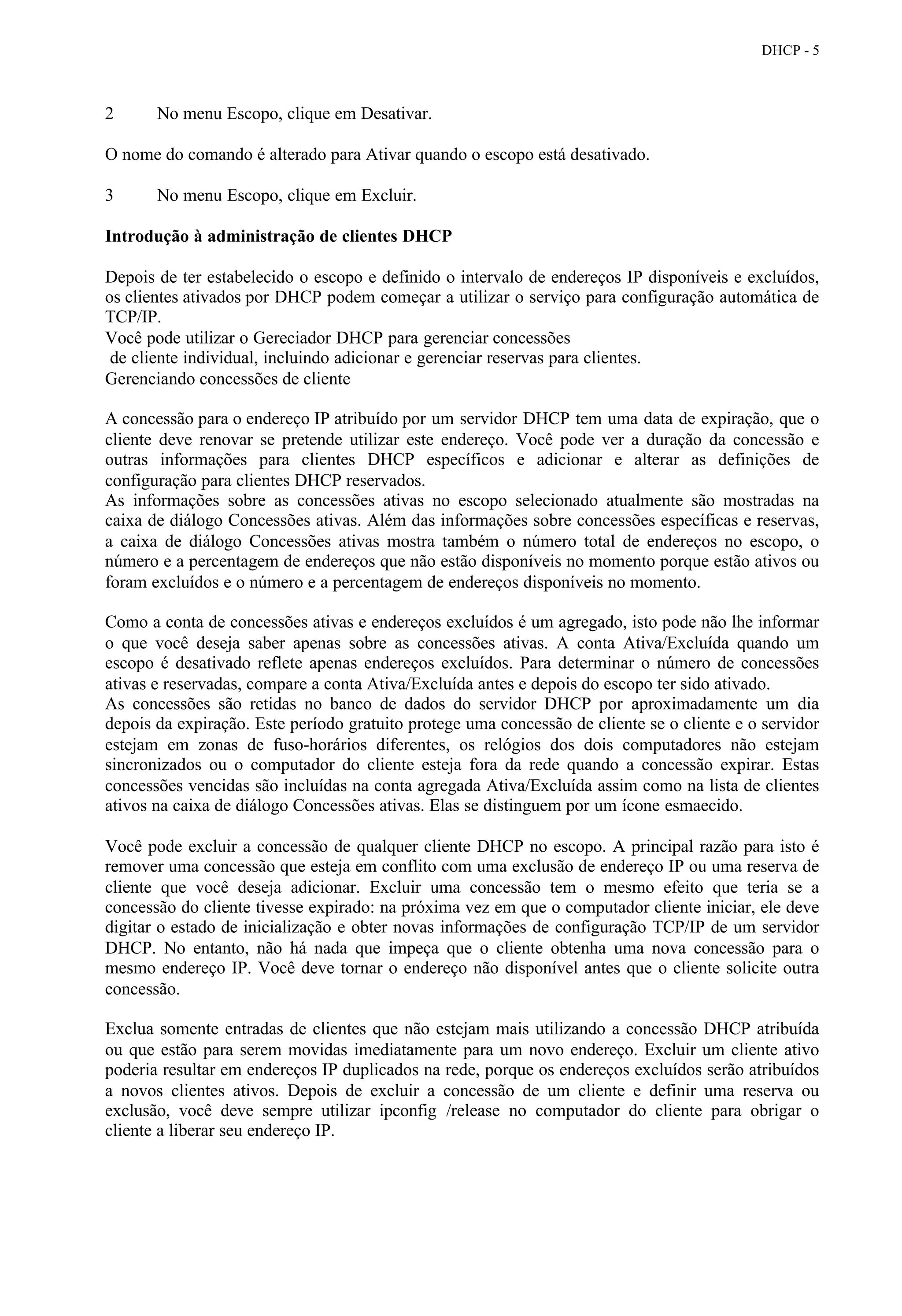 DHCP - 5



2      No menu Escopo, clique em Desativar.

O nome do comando é alterado para Ativar quando o escopo está desativado.

3      No menu Escopo, clique em Excluir.

Introdução à administração de clientes DHCP

Depois de ter estabelecido o escopo e definido o intervalo de endereços IP disponíveis e excluídos,
os clientes ativados por DHCP podem começar a utilizar o serviço para configuração automática de
TCP/IP.
Você pode utilizar o Gereciador DHCP para gerenciar concessões
 de cliente individual, incluindo adicionar e gerenciar reservas para clientes.
Gerenciando concessões de cliente

A concessão para o endereço IP atribuído por um servidor DHCP tem uma data de expiração, que o
cliente deve renovar se pretende utilizar este endereço. Você pode ver a duração da concessão e
outras informações para clientes DHCP específicos e adicionar e alterar as definições de
configuração para clientes DHCP reservados.
As informações sobre as concessões ativas no escopo selecionado atualmente são mostradas na
caixa de diálogo Concessões ativas. Além das informações sobre concessões específicas e reservas,
a caixa de diálogo Concessões ativas mostra também o número total de endereços no escopo, o
número e a percentagem de endereços que não estão disponíveis no momento porque estão ativos ou
foram excluídos e o número e a percentagem de endereços disponíveis no momento.

Como a conta de concessões ativas e endereços excluídos é um agregado, isto pode não lhe informar
o que você deseja saber apenas sobre as concessões ativas. A conta Ativa/Excluída quando um
escopo é desativado reflete apenas endereços excluídos. Para determinar o número de concessões
ativas e reservadas, compare a conta Ativa/Excluída antes e depois do escopo ter sido ativado.
As concessões são retidas no banco de dados do servidor DHCP por aproximadamente um dia
depois da expiração. Este período gratuito protege uma concessão de cliente se o cliente e o servidor
estejam em zonas de fuso-horários diferentes, os relógios dos dois computadores não estejam
sincronizados ou o computador do cliente esteja fora da rede quando a concessão expirar. Estas
concessões vencidas são incluídas na conta agregada Ativa/Excluída assim como na lista de clientes
ativos na caixa de diálogo Concessões ativas. Elas se distinguem por um ícone esmaecido.

Você pode excluir a concessão de qualquer cliente DHCP no escopo. A principal razão para isto é
remover uma concessão que esteja em conflito com uma exclusão de endereço IP ou uma reserva de
cliente que você deseja adicionar. Excluir uma concessão tem o mesmo efeito que teria se a
concessão do cliente tivesse expirado: na próxima vez em que o computador cliente iniciar, ele deve
digitar o estado de inicialização e obter novas informações de configuração TCP/IP de um servidor
DHCP. No entanto, não há nada que impeça que o cliente obtenha uma nova concessão para o
mesmo endereço IP. Você deve tornar o endereço não disponível antes que o cliente solicite outra
concessão.

Exclua somente entradas de clientes que não estejam mais utilizando a concessão DHCP atribuída
ou que estão para serem movidas imediatamente para um novo endereço. Excluir um cliente ativo
poderia resultar em endereços IP duplicados na rede, porque os endereços excluídos serão atribuídos
a novos clientes ativos. Depois de excluir a concessão de um cliente e definir uma reserva ou
exclusão, você deve sempre utilizar ipconfig /release no computador do cliente para obrigar o
cliente a liberar seu endereço IP.
 