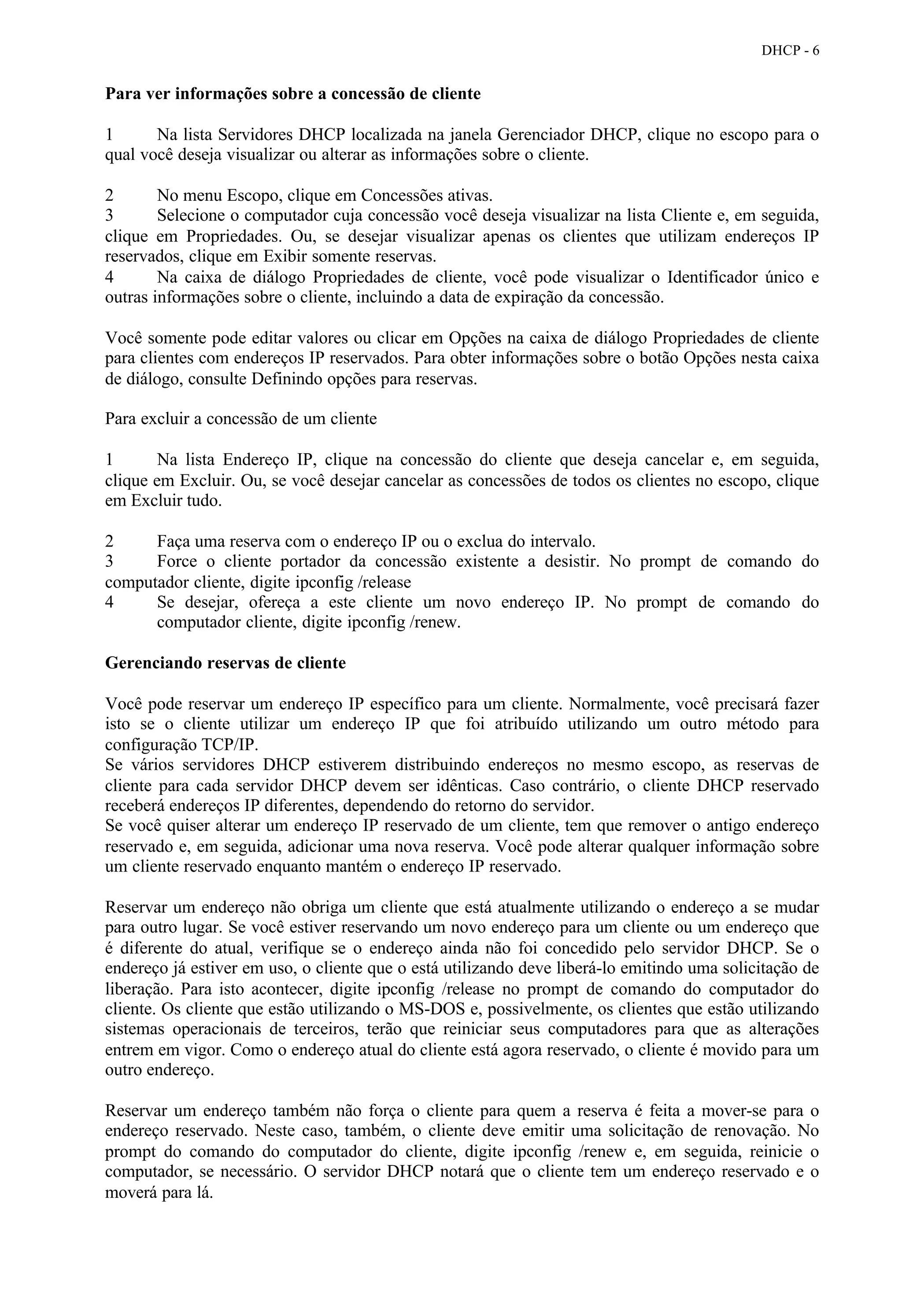 DHCP - 6


Para ver informações sobre a concessão de cliente

1      Na lista Servidores DHCP localizada na janela Gerenciador DHCP, clique no escopo para o
qual você deseja visualizar ou alterar as informações sobre o cliente.

2       No menu Escopo, clique em Concessões ativas.
3       Selecione o computador cuja concessão você deseja visualizar na lista Cliente e, em seguida,
clique em Propriedades. Ou, se desejar visualizar apenas os clientes que utilizam endereços IP
reservados, clique em Exibir somente reservas.
4       Na caixa de diálogo Propriedades de cliente, você pode visualizar o Identificador único e
outras informações sobre o cliente, incluindo a data de expiração da concessão.

Você somente pode editar valores ou clicar em Opções na caixa de diálogo Propriedades de cliente
para clientes com endereços IP reservados. Para obter informações sobre o botão Opções nesta caixa
de diálogo, consulte Definindo opções para reservas.

Para excluir a concessão de um cliente

1       Na lista Endereço IP, clique na concessão do cliente que deseja cancelar e, em seguida,
clique em Excluir. Ou, se você desejar cancelar as concessões de todos os clientes no escopo, clique
em Excluir tudo.

2     Faça uma reserva com o endereço IP ou o exclua do intervalo.
3     Force o cliente portador da concessão existente a desistir. No prompt de comando do
computador cliente, digite ipconfig /release
4     Se desejar, ofereça a este cliente um novo endereço IP. No prompt de comando do
      computador cliente, digite ipconfig /renew.

Gerenciando reservas de cliente

Você pode reservar um endereço IP específico para um cliente. Normalmente, você precisará fazer
isto se o cliente utilizar um endereço IP que foi atribuído utilizando um outro método para
configuração TCP/IP.
Se vários servidores DHCP estiverem distribuindo endereços no mesmo escopo, as reservas de
cliente para cada servidor DHCP devem ser idênticas. Caso contrário, o cliente DHCP reservado
receberá endereços IP diferentes, dependendo do retorno do servidor.
Se você quiser alterar um endereço IP reservado de um cliente, tem que remover o antigo endereço
reservado e, em seguida, adicionar uma nova reserva. Você pode alterar qualquer informação sobre
um cliente reservado enquanto mantém o endereço IP reservado.

Reservar um endereço não obriga um cliente que está atualmente utilizando o endereço a se mudar
para outro lugar. Se você estiver reservando um novo endereço para um cliente ou um endereço que
é diferente do atual, verifique se o endereço ainda não foi concedido pelo servidor DHCP. Se o
endereço já estiver em uso, o cliente que o está utilizando deve liberá-lo emitindo uma solicitação de
liberação. Para isto acontecer, digite ipconfig /release no prompt de comando do computador do
cliente. Os cliente que estão utilizando o MS-DOS e, possivelmente, os clientes que estão utilizando
sistemas operacionais de terceiros, terão que reiniciar seus computadores para que as alterações
entrem em vigor. Como o endereço atual do cliente está agora reservado, o cliente é movido para um
outro endereço.

Reservar um endereço também não força o cliente para quem a reserva é feita a mover-se para o
endereço reservado. Neste caso, também, o cliente deve emitir uma solicitação de renovação. No
prompt do comando do computador do cliente, digite ipconfig /renew e, em seguida, reinicie o
computador, se necessário. O servidor DHCP notará que o cliente tem um endereço reservado e o
moverá para lá.
 