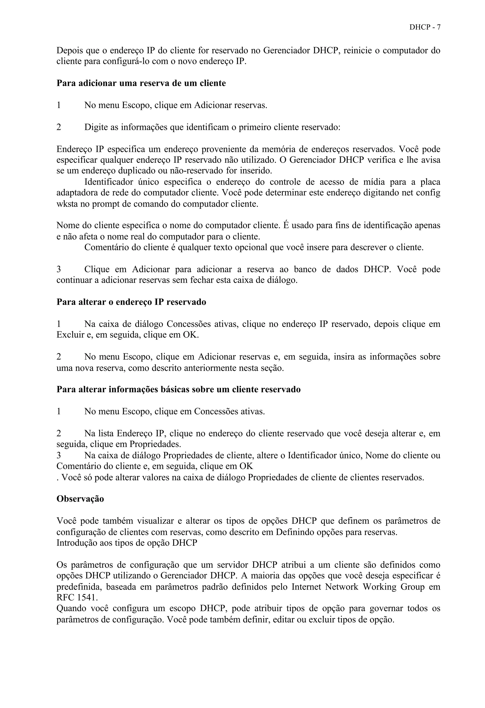 DHCP - 7


Depois que o endereço IP do cliente for reservado no Gerenciador DHCP, reinicie o computador do
cliente para configurá-lo com o novo endereço IP.

Para adicionar uma reserva de um cliente

1      No menu Escopo, clique em Adicionar reservas.

2      Digite as informações que identificam o primeiro cliente reservado:

Endereço IP especifica um endereço proveniente da memória de endereços reservados. Você pode
especificar qualquer endereço IP reservado não utilizado. O Gerenciador DHCP verifica e lhe avisa
se um endereço duplicado ou não-reservado for inserido.
       Identificador único especifica o endereço do controle de acesso de mídia para a placa
adaptadora de rede do computador cliente. Você pode determinar este endereço digitando net config
wksta no prompt de comando do computador cliente.

Nome do cliente especifica o nome do computador cliente. É usado para fins de identificação apenas
e não afeta o nome real do computador para o cliente.
       Comentário do cliente é qualquer texto opcional que você insere para descrever o cliente.

3      Clique em Adicionar para adicionar a reserva ao banco de dados DHCP. Você pode
continuar a adicionar reservas sem fechar esta caixa de diálogo.

Para alterar o endereço IP reservado

1      Na caixa de diálogo Concessões ativas, clique no endereço IP reservado, depois clique em
Excluir e, em seguida, clique em OK.

2     No menu Escopo, clique em Adicionar reservas e, em seguida, insira as informações sobre
uma nova reserva, como descrito anteriormente nesta seção.

Para alterar informações básicas sobre um cliente reservado

1      No menu Escopo, clique em Concessões ativas.

2      Na lista Endereço IP, clique no endereço do cliente reservado que você deseja alterar e, em
seguida, clique em Propriedades.
3      Na caixa de diálogo Propriedades de cliente, altere o Identificador único, Nome do cliente ou
Comentário do cliente e, em seguida, clique em OK
. Você só pode alterar valores na caixa de diálogo Propriedades de cliente de clientes reservados.

Observação

Você pode também visualizar e alterar os tipos de opções DHCP que definem os parâmetros de
configuração de clientes com reservas, como descrito em Definindo opções para reservas.
Introdução aos tipos de opção DHCP

Os parâmetros de configuração que um servidor DHCP atribui a um cliente são definidos como
opções DHCP utilizando o Gerenciador DHCP. A maioria das opções que você deseja especificar é
predefinida, baseada em parâmetros padrão definidos pelo Internet Network Working Group em
RFC 1541.
Quando você configura um escopo DHCP, pode atribuir tipos de opção para governar todos os
parâmetros de configuração. Você pode também definir, editar ou excluir tipos de opção.
 