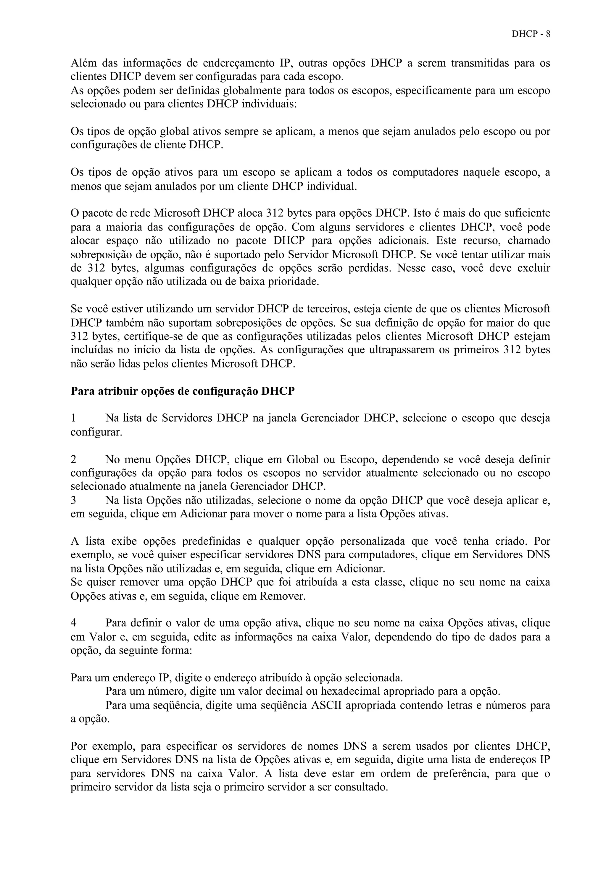 DHCP - 8


Além das informações de endereçamento IP, outras opções DHCP a serem transmitidas para os
clientes DHCP devem ser configuradas para cada escopo.
As opções podem ser definidas globalmente para todos os escopos, especificamente para um escopo
selecionado ou para clientes DHCP individuais:

Os tipos de opção global ativos sempre se aplicam, a menos que sejam anulados pelo escopo ou por
configurações de cliente DHCP.

Os tipos de opção ativos para um escopo se aplicam a todos os computadores naquele escopo, a
menos que sejam anulados por um cliente DHCP individual.

O pacote de rede Microsoft DHCP aloca 312 bytes para opções DHCP. Isto é mais do que suficiente
para a maioria das configurações de opção. Com alguns servidores e clientes DHCP, você pode
alocar espaço não utilizado no pacote DHCP para opções adicionais. Este recurso, chamado
sobreposição de opção, não é suportado pelo Servidor Microsoft DHCP. Se você tentar utilizar mais
de 312 bytes, algumas configurações de opções serão perdidas. Nesse caso, você deve excluir
qualquer opção não utilizada ou de baixa prioridade.

Se você estiver utilizando um servidor DHCP de terceiros, esteja ciente de que os clientes Microsoft
DHCP também não suportam sobreposições de opções. Se sua definição de opção for maior do que
312 bytes, certifique-se de que as configurações utilizadas pelos clientes Microsoft DHCP estejam
incluídas no início da lista de opções. As configurações que ultrapassarem os primeiros 312 bytes
não serão lidas pelos clientes Microsoft DHCP.

Para atribuir opções de configuração DHCP

1      Na lista de Servidores DHCP na janela Gerenciador DHCP, selecione o escopo que deseja
configurar.

2      No menu Opções DHCP, clique em Global ou Escopo, dependendo se você deseja definir
configurações da opção para todos os escopos no servidor atualmente selecionado ou no escopo
selecionado atualmente na janela Gerenciador DHCP.
3      Na lista Opções não utilizadas, selecione o nome da opção DHCP que você deseja aplicar e,
em seguida, clique em Adicionar para mover o nome para a lista Opções ativas.

A lista exibe opções predefinidas e qualquer opção personalizada que você tenha criado. Por
exemplo, se você quiser especificar servidores DNS para computadores, clique em Servidores DNS
na lista Opções não utilizadas e, em seguida, clique em Adicionar.
Se quiser remover uma opção DHCP que foi atribuída a esta classe, clique no seu nome na caixa
Opções ativas e, em seguida, clique em Remover.

4      Para definir o valor de uma opção ativa, clique no seu nome na caixa Opções ativas, clique
em Valor e, em seguida, edite as informações na caixa Valor, dependendo do tipo de dados para a
opção, da seguinte forma:

Para um endereço IP, digite o endereço atribuído à opção selecionada.
       Para um número, digite um valor decimal ou hexadecimal apropriado para a opção.
       Para uma seqüência, digite uma seqüência ASCII apropriada contendo letras e números para
a opção.

Por exemplo, para especificar os servidores de nomes DNS a serem usados por clientes DHCP,
clique em Servidores DNS na lista de Opções ativas e, em seguida, digite uma lista de endereços IP
para servidores DNS na caixa Valor. A lista deve estar em ordem de preferência, para que o
primeiro servidor da lista seja o primeiro servidor a ser consultado.
 