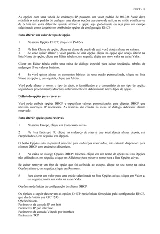 DHCP - 10


As opções com uma tabela de endereços IP possuem um valor padrão de 0.0.0.0. Você deve
redefinir o valor padrão de qualquer uma dessas opções que pretende utilizar ou então certificar-se
de definir um valor diferente quando atribuir a opção seja globalmente ou seja para um escopo
selecionado como descrito em Atribuindo opções de configuração DHCP

Para alterar um valor de tipo de opção

1      No menu Opções DHCP, clique em Padrões.

2       Na lista Classe de opção, clique na classe de opção da qual você deseja alterar os valores.
3       Se você quiser alterar o valor padrão de uma opção, clique na opção que deseja alterar na
lista Nome de opção, clique em Editar tabela e, em seguida, digite um novo valor na caixa Valor.

Clicar em Editar tabela exibe uma caixa de diálogo especial para editar seqüência, tabelas de
endereços IP ou valores binários.

4    Se você quiser alterar os elementos básicos de uma opção personalizada, clique na lista
Nome de opção e, em seguida, clique em Alterar.

Você pode alterar o nome, o tipo de dado, o identificador e o comentário de um tipo de opção,
seguindo os procedimentos descritos anteriormente em Adicionando novos tipos de opção.

Definindo opções para reservas

Você pode atribuir opções DHCP e especificar valores personalizados para clientes DHCP que
utilizem endereços IP reservados. As reservas são criadas na caixa de diálogo Adicionar cliente
reservado.

Para alterar opções para reservas

1      No menu Escopo, clique em Concessões ativas.

2      Na lista Endereço IP, clique no endereço de reserva que você deseja alterar depois, em
Propriedades e, em seguida, em Opções.

O botão Opções está disponível somente para endereços reservados; não estando disponível para
clientes DHCP com endereços dinâmicos.

3       Na caixa de diálogo Opções DHCP: Reserva, clique em um nome de opção na lista Opções
não utilizadas e, em seguida, clique em Adicionar para mover o nome para a lista Opções ativas.

Se quiser remover um tipo de opção que foi atribuída ao escopo, clique no seu nome na caixa
Opções ativas e, em seguida, clique em Remover.

5      Para alterar um valor para uma opção selecionada na lista Opções ativas, clique em Valor e,
       em seguida, insira um valor na caixa Valor.

Opções predefinidas de configuração de cliente DHCP

Os tópicos a seguir descrevem as opções DHCP predefinidas fornecidas pela configuração DHCP,
que são definidos em RFC 1533.
Opções básicas
Parâmetros da camada IP por host
Parâmetros IP por interface
Parâmetros da camada Vínculo por interface
Parâmetros TCP
 