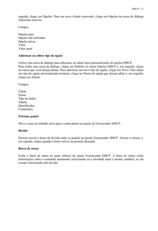 DHCP - 13


seguida, clique em Opções. Para um novo cliente reservado, clique em Opções na caixa de diálogo
Adicionar reservas.

Campos

Opções para
Opções não utilizadas
Opções ativas
Valor
Valor atual

Adicionar ou editar tipo de opção

Utilize esta caixa de diálogo para adicionar ou editar tipos personalizados de opções DHCP.
Para exibir esta caixa de diálogo, clique em Padrões no menu Opções DHCP e, em seguida, clique
na classe que você deseja alterar. Para adicionar um novo tipo de opção, clique em Novo. Para editar
um tipo de opção personalizada existente, clique no Nome de opção que deseja editar e, em seguida,
clique em Alterar.

Campos

Classe
Nome
Tipo de dados
Tabela
Identificador
Comentário

Próximo painel

Move a área de trabalho ativa para o outro painel na janela do Gerenciador DHCP.

Dividir

Permite mover a barra de divisão entre os painéis na janela Gerenciador DHCP. Arraste o mouse e,
em seguida, clique quando a barra estiver na posição desejada.

Barra de status

Exibe a barra de status na parte inferior da janela Gerenciador DHCP. A barra de status exibe
informações sobre o comando atualmente selecionado ou a atividade atual e mostra, também, se um
escopo selecionado está ativado.
 