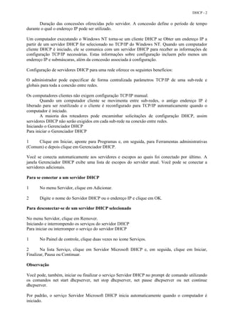DHCP - 2


       Duração das concessões oferecidas pelo servidor. A concessão define o período de tempo
durante o qual o endereço IP pode ser utilizado.

Um computador executando o Windows NT torna-se um cliente DHCP se Obter um endereço IP a
partir de um servidor DHCP for selecionado no TCP/IP do Windows NT. Quando um computador
cliente DHCP é iniciado, ele se comunica com um servidor DHCP para receber as informações de
configuração TCP/IP necessárias. Estas informações sobre configuração incluem pelo menos um
endereço IP e submáscaras, além da concessão associada à configuração.

Configuração de servidores DHCP para uma rede oferece os seguintes benefícios:

O administrador pode especificar de forma centralizada parâmetros TCP/IP de uma sub-rede e
globais para toda a conexão entre redes.

Os computadores clientes não exigem configuração TCP/IP manual.
        Quando um computador cliente se movimenta entre sub-redes, o antigo endereço IP é
liberado para ser reutilizado e o cliente é reconfigurado para TCP/IP automaticamente quando o
computador é iniciado.
        A maioria dos roteadores pode encaminhar solicitações de configuração DHCP, assim
servidores DHCP não serão exigidos em cada sub-rede na conexão entre redes.
Iniciando o Gerenciador DHCP
Para iniciar o Gerenciador DHCP

1    Clique em Iniciar, aponte para Programas e, em seguida, para Ferramentas administrativas
(Comum) e depois clique em Gerenciador DHCP.

Você se conecta automaticamente aos servidores e escopos ao quais foi conectado por último. A
janela Gerenciador DHCP exibe uma lista de escopos do servidor atual. Você pode se conectar a
servidores adicionais.

Para se conectar a um servidor DHCP

1      No menu Servidor, clique em Adicionar.

2      Digite o nome do Servidor DHCP ou o endereço IP e clique em OK.

Para desconectar-se de um servidor DHCP selecionado

No menu Servidor, clique em Remover.
Iniciando e interrompendo os serviços do servidor DHCP
Para iniciar ou interromper o serviço do servidor DHCP

1      No Painel de controle, clique duas vezes no ícone Serviços.

2      Na lista Serviço, clique em Servidor Microsoft DHCP e, em seguida, clique em Iniciar,
Finalizar, Pausa ou Continuar.

Observação

Você pode, também, iniciar ou finalizar o serviço Servidor DHCP no prompt de comando utilizando
os comandos net start dhcpserver, net stop dhcpserver, net pause dhcpserver ou net continue
dhcpserver.

Por padrão, o serviço Servidor Microsoft DHCP inicia automaticamente quando o computador é
iniciado.
 