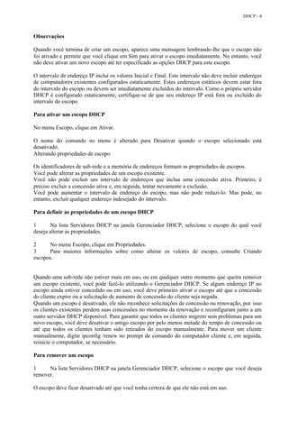 DHCP - 4



Observações

Quando você termina de criar um escopo, aparece uma mensagem lembrando-lhe que o escopo não
foi ativado e permite que você clique em Sim para ativar o escopo imediatamente. No entanto, você
não deve ativar um novo escopo até ter especificado as opções DHCP para este escopo.

O intervalo de endereço IP inclui os valores Inicial e Final. Este intervalo não deve incluir endereços
de computadores existentes configurados estaticamente. Estes endereços estáticos devem estar fora
do intervalo do escopo ou devem ser imediatamente excluídos do intervalo. Como o próprio servidor
DHCP é configurado estaticamente, certifique-se de que seu endereço IP está fora ou excluído do
intervalo do escopo.

Para ativar um escopo DHCP

No menu Escopo, clique em Ativar.

O nome do comando no menu é alterado para Desativar quando o escopo selecionado está
desativado.
Alterando propriedades de escopo

Os identificadores de sub-rede e a memória de endereços formam as propriedades de escopos.
Você pode alterar as propriedades de um escopo existente.
Você não pode excluir um intervalo de endereços que inclua uma concessão ativa. Primeiro, é
preciso excluir a concessão ativa e, em seguida, tentar novamente a exclusão.
Você pode aumentar o intervalo de endereço do escopo, mas não pode reduzi-lo. Mas pode, no
entanto, excluir qualquer endereço indesejado do intervalo.

Para definir as propriedades de um escopo DHCP

1      Na lista Servidores DHCP na janela Gerenciador DHCP, selecione o escopo do qual você
deseja alterar as propriedades.

2     No menu Escopo, clique em Propriedades.
3     Para maiores informações sobre como alterar os valores de escopo, consulte Criando
escopos.


Quando uma sub-rede não estiver mais em uso, ou em qualquer outro momento que queira remover
um escopo existente, você pode fazê-lo utilizando o Gerenciador DHCP. Se algum endereço IP no
escopo ainda estiver concedido ou em uso, você deve primeiro ativar o escopo até que a concessão
do cliente expire ou a solicitação de aumento de concessão do cliente seja negada.
Quando um escopo é desativado, ele não reconhece solicitações de concessão ou renovação, por isso
os clientes existentes perdem suas concessões no momento da renovação e reconfiguram junto a um
outro servidor DHCP disponível. Para garantir que todos os clientes migrem sem problemas para um
novo escopo, você deve desativar o antigo escopo por pelo menos metade do tempo de concessão ou
até que todos os clientes tenham sido retirados do escopo manualmente. Para mover um cliente
manualmente, digite ipconfig /renew no prompt de comando do computador cliente e, em seguida,
reinicie o computador, se necessário.

Para remover um escopo

1     Na lista Servidores DHCP na janela Gerenciador DHCP, selecione o escopo que você deseja
remover.

O escopo deve ficar desativado até que você tenha certeza de que ele não está em uso.
 