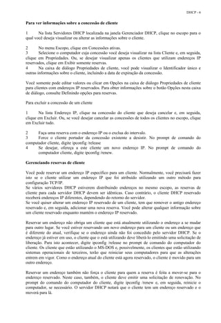 DHCP - 6


Para ver informações sobre a concessão de cliente

1      Na lista Servidores DHCP localizada na janela Gerenciador DHCP, clique no escopo para o
qual você deseja visualizar ou alterar as informações sobre o cliente.

2       No menu Escopo, clique em Concessões ativas.
3       Selecione o computador cuja concessão você deseja visualizar na lista Cliente e, em seguida,
clique em Propriedades. Ou, se desejar visualizar apenas os clientes que utilizam endereços IP
reservados, clique em Exibir somente reservas.
4       Na caixa de diálogo Propriedades de cliente, você pode visualizar o Identificador único e
outras informações sobre o cliente, incluindo a data de expiração da concessão.

Você somente pode editar valores ou clicar em Opções na caixa de diálogo Propriedades de cliente
para clientes com endereços IP reservados. Para obter informações sobre o botão Opções nesta caixa
de diálogo, consulte Definindo opções para reservas.

Para excluir a concessão de um cliente

1       Na lista Endereço IP, clique na concessão do cliente que deseja cancelar e, em seguida,
clique em Excluir. Ou, se você desejar cancelar as concessões de todos os clientes no escopo, clique
em Excluir tudo.

2     Faça uma reserva com o endereço IP ou o exclua do intervalo.
3     Force o cliente portador da concessão existente a desistir. No prompt de comando do
computador cliente, digite ipconfig /release
4     Se desejar, ofereça a este cliente um novo endereço IP. No prompt de comando do
      computador cliente, digite ipconfig /renew.

Gerenciando reservas de cliente

Você pode reservar um endereço IP específico para um cliente. Normalmente, você precisará fazer
isto se o cliente utilizar um endereço IP que foi atribuído utilizando um outro método para
configuração TCP/IP.
Se vários servidores DHCP estiverem distribuindo endereços no mesmo escopo, as reservas de
cliente para cada servidor DHCP devem ser idênticas. Caso contrário, o cliente DHCP reservado
receberá endereços IP diferentes, dependendo do retorno do servidor.
Se você quiser alterar um endereço IP reservado de um cliente, tem que remover o antigo endereço
reservado e, em seguida, adicionar uma nova reserva. Você pode alterar qualquer informação sobre
um cliente reservado enquanto mantém o endereço IP reservado.

Reservar um endereço não obriga um cliente que está atualmente utilizando o endereço a se mudar
para outro lugar. Se você estiver reservando um novo endereço para um cliente ou um endereço que
é diferente do atual, verifique se o endereço ainda não foi concedido pelo servidor DHCP. Se o
endereço já estiver em uso, o cliente que o está utilizando deve liberá-lo emitindo uma solicitação de
liberação. Para isto acontecer, digite ipconfig /release no prompt de comando do computador do
cliente. Os cliente que estão utilizando o MS-DOS e, possivelmente, os clientes que estão utilizando
sistemas operacionais de terceiros, terão que reiniciar seus computadores para que as alterações
entrem em vigor. Como o endereço atual do cliente está agora reservado, o cliente é movido para um
outro endereço.

Reservar um endereço também não força o cliente para quem a reserva é feita a mover-se para o
endereço reservado. Neste caso, também, o cliente deve emitir uma solicitação de renovação. No
prompt do comando do computador do cliente, digite ipconfig /renew e, em seguida, reinicie o
computador, se necessário. O servidor DHCP notará que o cliente tem um endereço reservado e o
moverá para lá.
 