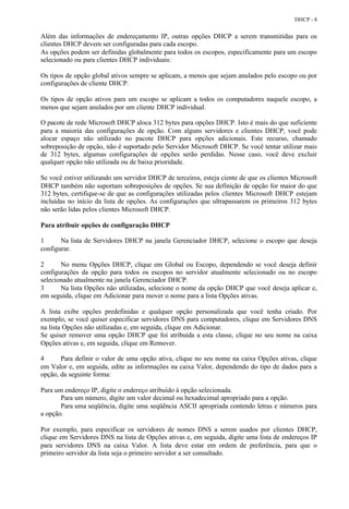 DHCP - 8


Além das informações de endereçamento IP, outras opções DHCP a serem transmitidas para os
clientes DHCP devem ser configuradas para cada escopo.
As opções podem ser definidas globalmente para todos os escopos, especificamente para um escopo
selecionado ou para clientes DHCP individuais:

Os tipos de opção global ativos sempre se aplicam, a menos que sejam anulados pelo escopo ou por
configurações de cliente DHCP.

Os tipos de opção ativos para um escopo se aplicam a todos os computadores naquele escopo, a
menos que sejam anulados por um cliente DHCP individual.

O pacote de rede Microsoft DHCP aloca 312 bytes para opções DHCP. Isto é mais do que suficiente
para a maioria das configurações de opção. Com alguns servidores e clientes DHCP, você pode
alocar espaço não utilizado no pacote DHCP para opções adicionais. Este recurso, chamado
sobreposição de opção, não é suportado pelo Servidor Microsoft DHCP. Se você tentar utilizar mais
de 312 bytes, algumas configurações de opções serão perdidas. Nesse caso, você deve excluir
qualquer opção não utilizada ou de baixa prioridade.

Se você estiver utilizando um servidor DHCP de terceiros, esteja ciente de que os clientes Microsoft
DHCP também não suportam sobreposições de opções. Se sua definição de opção for maior do que
312 bytes, certifique-se de que as configurações utilizadas pelos clientes Microsoft DHCP estejam
incluídas no início da lista de opções. As configurações que ultrapassarem os primeiros 312 bytes
não serão lidas pelos clientes Microsoft DHCP.

Para atribuir opções de configuração DHCP

1      Na lista de Servidores DHCP na janela Gerenciador DHCP, selecione o escopo que deseja
configurar.

2      No menu Opções DHCP, clique em Global ou Escopo, dependendo se você deseja definir
configurações da opção para todos os escopos no servidor atualmente selecionado ou no escopo
selecionado atualmente na janela Gerenciador DHCP.
3      Na lista Opções não utilizadas, selecione o nome da opção DHCP que você deseja aplicar e,
em seguida, clique em Adicionar para mover o nome para a lista Opções ativas.

A lista exibe opções predefinidas e qualquer opção personalizada que você tenha criado. Por
exemplo, se você quiser especificar servidores DNS para computadores, clique em Servidores DNS
na lista Opções não utilizadas e, em seguida, clique em Adicionar.
Se quiser remover uma opção DHCP que foi atribuída a esta classe, clique no seu nome na caixa
Opções ativas e, em seguida, clique em Remover.

4      Para definir o valor de uma opção ativa, clique no seu nome na caixa Opções ativas, clique
em Valor e, em seguida, edite as informações na caixa Valor, dependendo do tipo de dados para a
opção, da seguinte forma:

Para um endereço IP, digite o endereço atribuído à opção selecionada.
       Para um número, digite um valor decimal ou hexadecimal apropriado para a opção.
       Para uma seqüência, digite uma seqüência ASCII apropriada contendo letras e números para
a opção.

Por exemplo, para especificar os servidores de nomes DNS a serem usados por clientes DHCP,
clique em Servidores DNS na lista de Opções ativas e, em seguida, digite uma lista de endereços IP
para servidores DNS na caixa Valor. A lista deve estar em ordem de preferência, para que o
primeiro servidor da lista seja o primeiro servidor a ser consultado.
 