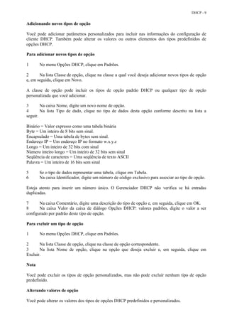 DHCP - 9


Adicionando novos tipos de opção

Você pode adicionar parâmetros personalizados para incluir nas informações do configuração de
cliente DHCP. Também pode alterar os valores ou outros elementos dos tipos predefinidos de
opções DHCP.

Para adicionar novos tipos de opção

1      No menu Opções DHCP, clique em Padrões.

2      Na lista Classe de opção, clique na classe a qual você deseja adicionar novos tipos de opção
e, em seguida, clique em Novo.

A classe de opção pode incluir os tipos de opção padrão DHCP ou qualquer tipo de opção
personalizada que você adicionar.

3       Na caixa Nome, digite um novo nome de opção.
4       Na lista Tipo de dado, clique no tipo de dados desta opção conforme descrito na lista a
seguir.

Binário = Valor expresso como uma tabela binária
Byte = Um inteiro de 8 bits sem sinal.
Encapsulado = Uma tabela de bytes sem sinal.
Endereço IP = Um endereço IP no formato w.x.y.z
Longo = Um inteiro de 32 bits com sinal
Número inteiro longo = Um inteiro de 32 bits sem sinal
Seqüência de caracteres = Uma seqüência de texto ASCII
Palavra = Um inteiro de 16 bits sem sinal

5      Se o tipo de dados representar uma tabela, clique em Tabela.
6      Na caixa Identificador, digite um número de código exclusivo para associar ao tipo de opção.

Esteja atento para inserir um número único. O Gerenciador DHCP não verifica se há entradas
duplicadas.

7      Na caixa Comentário, digite uma descrição do tipo de opção e, em seguida, clique em OK.
8      Na caixa Valor da caixa de diálogo Opções DHCP: valores padrões, digite o valor a ser
configurado por padrão deste tipo de opção.

Para excluir um tipo de opção

1      No menu Opções DHCP, clique em Padrões.

2      Na lista Classe de opção, clique na classe de opção correspondente.
3      Na lista Nome de opção, clique na opção que deseja excluir e, em seguida, clique em
Excluir.

Nota

Você pode excluir os tipos de opção personalizados, mas não pode excluir nenhum tipo de opção
predefinido.

Alterando valores de opção

Você pode alterar os valores dos tipos de opções DHCP predefinidos e personalizados.
 