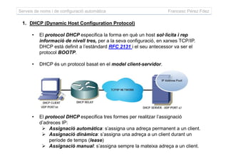 Serveis de noms i de configuració automàtica Francesc Pérez Fdez
1. DHCP (Dynamic Host Configuration Protocol)
• El protocol DHCP especifica la forma en què un host sol·licita i rep
informació de nivell tres, per a la seva configuració, en xarxes TCP/IP.
DHCP està definit a l’estàndard RFC 2131 i el seu antecessor va ser el
protocol BOOTP.
• DHCP és un protocol basat en el model client-servidor.
• El protocol DHCP especifica tres formes per realitzar l’assignació
d’adreces IP:
Assignació automàtica: s’assigna una adreça permanent a un client.
Assignació dinàmica: s’assigna una adreça a un client durant un
període de temps (lease)
Assignació manual: s’assigna sempre la mateixa adreça a un client.
 