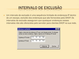 INTERVALO DE EXCLUSÃO
 Um intervalo de exclusão é uma sequência limitada de endereços IP dentro
de um escopo, excluído dos endereços que são fornecidos pela DHCP. Os
intervalos de exclusão asseguram que quaisquer endereços nesses
intervalos não são oferecidos pelo servidor para clientes DHCP na sua rede.
 
