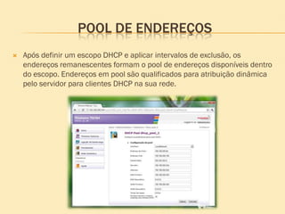 POOL DE ENDEREÇOS
 Após definir um escopo DHCP e aplicar intervalos de exclusão, os
endereços remanescentes formam o pool de endereços disponíveis dentro
do escopo. Endereços em pool são qualificados para atribuição dinâmica
pelo servidor para clientes DHCP na sua rede.
 