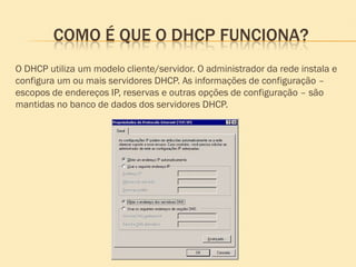 COMO É QUE O DHCP FUNCIONA?
O DHCP utiliza um modelo cliente/servidor. O administrador da rede instala e
configura um ou mais servidores DHCP. As informações de configuração –
escopos de endereços IP, reservas e outras opções de configuração – são
mantidas no banco de dados dos servidores DHCP.
 