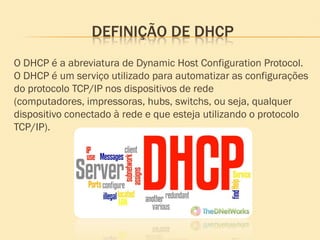 DEFINIÇÃO DE DHCP
O DHCP é a abreviatura de Dynamic Host Configuration Protocol.
O DHCP é um serviço utilizado para automatizar as configurações
do protocolo TCP/IP nos dispositivos de rede
(computadores, impressoras, hubs, switchs, ou seja, qualquer
dispositivo conectado à rede e que esteja utilizando o protocolo
TCP/IP).
 