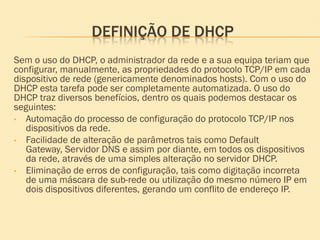 DEFINIÇÃO DE DHCP
Sem o uso do DHCP, o administrador da rede e a sua equipa teriam que
configurar, manualmente, as propriedades do protocolo TCP/IP em cada
dispositivo de rede (genericamente denominados hosts). Com o uso do
DHCP esta tarefa pode ser completamente automatizada. O uso do
DHCP traz diversos benefícios, dentro os quais podemos destacar os
seguintes:
• Automação do processo de configuração do protocolo TCP/IP nos
dispositivos da rede.
• Facilidade de alteração de parâmetros tais como Default
Gateway, Servidor DNS e assim por diante, em todos os dispositivos
da rede, através de uma simples alteração no servidor DHCP.
• Eliminação de erros de configuração, tais como digitação incorreta
de uma máscara de sub-rede ou utilização do mesmo número IP em
dois dispositivos diferentes, gerando um conflito de endereço IP.
 