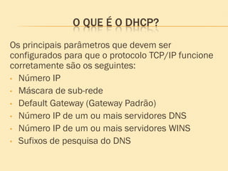 O QUE É O DHCP?
Os principais parâmetros que devem ser
configurados para que o protocolo TCP/IP funcione
corretamente são os seguintes:
• Número IP
• Máscara de sub-rede
• Default Gateway (Gateway Padrão)
• Número IP de um ou mais servidores DNS
• Número IP de um ou mais servidores WINS
• Sufixos de pesquisa do DNS
 