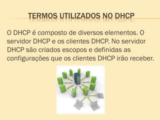 TERMOS UTILIZADOS NO DHCP
O DHCP é composto de diversos elementos. O
servidor DHCP e os clientes DHCP. No servidor
DHCP são criados escopos e definidas as
configurações que os clientes DHCP irão receber.
 