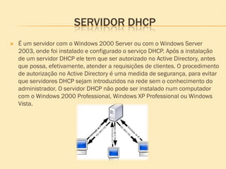 SERVIDOR DHCP
 É um servidor com o Windows 2000 Server ou com o Windows Server
2003, onde foi instalado e configurado o serviço DHCP. Após a instalação
de um servidor DHCP ele tem que ser autorizado no Active Directory, antes
que possa, efetivamente, atender a requisições de clientes. O procedimento
de autorização no Active Directory é uma medida de segurança, para evitar
que servidores DHCP sejam introduzidos na rede sem o conhecimento do
administrador. O servidor DHCP não pode ser instalado num computador
com o Windows 2000 Professional, Windows XP Professional ou Windows
Vista.
 