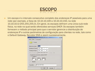ESCOPO
 Um escopo é o intervalo consecutivo completo dos endereços IP possíveis para uma
rede (por exemplo, a faixa de 10.10.10.100 a 10.10.10.150, na rede
10.10.10.0/255.255.255.0). Em geral, os escopos definem uma única sub-rede
física, na rede na qual serão oferecidos serviços DHCP. Os escopos também
fornecem o método principal para que o servidor gerencie a distribuição de
endereços IP e outros parâmetros de configuração para clientes na rede, tais como
o Default Gateway, Servidor DNS e assim sucessivamente.
 