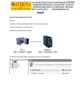 DHCP
Dynamic Host Configuration Protocol
Mục tiêu :
- Mô tả cơ chế cấp phát động từ DHCP Server cho các máy trạm.
- Cấu hình DHCP Server và DHCP Client.
CÀI ĐẶT VÀ CẤU HÌNH DỊCH VỤ DHCP:
B1. Mở Server Manager Roles, trong Roles Summary chọn Add Roles
 