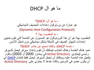 ‫ال‬ ‫هو‬ ‫ما‬DHCP
-‫ال‬ ‫هو‬ ‫ما‬-DHCP‫؟‬
‫الديناميكي‬ ‫المضيف‬ ‫إعدادات‬ ‫بروتوكول‬ ‫عن‬ ‫عبارة‬ ‫هو‬
((Dynamic Host Configuration Protocol
-‫؟‬ ‫بهذا‬ ‫المقصود‬ ‫ما‬
‫بت‬ ‫تقوم‬ ‫التي‬ ‫الخدمة‬ ‫عن‬ ‫المسؤول‬ ‫هو‬ ‫البروتوكول‬ ‫هذا‬ ‫أن‬ ‫هو‬ ‫بهذا‬ ‫المقصود‬‫عيين‬
‫األدمن‬ ‫تدخل‬ ‫دون‬ ‫ديناميكي‬ ‫بشكل‬ ‫الشبكة‬ ‫في‬ ‫الضيف‬ ‫الجهاز‬ ‫إعدادات‬.
-‫خدمة‬DHCP،‫خادم‬ ‫عن‬ ‫نسمع‬ ‫ولكننا‬DHCP‫؟‬
‫كس‬ ‫ليعمل‬ ‫سيرفر‬ ‫بإعداد‬ ‫تقوم‬ ‫أن‬ ‫فيمكنك‬ ،‫الخادم‬ ‫وهناك‬ ‫الخدمة‬ ‫هناك‬ ،‫نعم‬‫يرفر‬
‫رئيسي‬(‫يحتوي‬Active Directory‫ويندوز‬ ‫في‬2000‫أو‬2003)‫وتقوم‬
‫كخادم‬ ‫فقط‬ ‫ليعمل‬ ‫السيرفر‬ ‫تجعل‬ ‫أن‬ ‫ويمكنك‬ ‫عليه‬ ‫الخدمة‬ ‫هذه‬ ‫بتفعيل‬DHCP‫أي‬
‫على‬ ‫يحتوي‬ ‫ال‬ ‫عندها‬ ‫ولكنه‬ ‫الدومين‬ ‫في‬ ‫عضو‬ ‫يكون‬ ‫أن‬Active Directory.
 