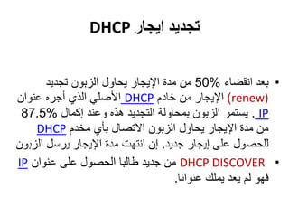 ‫تجديد‬‫ايجار‬DHCP
•‫انقضاء‬ ‫بعد‬%50‫تجديد‬ ‫الزبون‬ ‫يحاول‬ ‫اإليجار‬ ‫مدة‬ ‫من‬
(renew)‫خادم‬ ‫من‬ ‫اإليجار‬DHCP‫عنوان‬ ‫أجره‬ ‫الذي‬ ‫األصلي‬
IP.‫إكمال‬ ‫وعند‬ ‫هذه‬ ‫التجديد‬ ‫بمحاولة‬ ‫الزبون‬ ‫يستمر‬%87.5
‫مخدم‬ ‫بأي‬ ‫االتصال‬ ‫الزبون‬ ‫يحاول‬ ‫اإليجار‬ ‫مدة‬ ‫من‬DHCP
‫جديد‬ ‫إيجار‬ ‫على‬ ‫للحصول‬.‫الزب‬ ‫يرسل‬ ‫اإليجار‬ ‫مدة‬ ‫انتهت‬ ‫إن‬‫ون‬
•DHCP DISCOVER‫عنوان‬ ‫على‬ ‫الحصول‬ ‫طالبا‬ ‫جديد‬ ‫من‬IP
‫عنوانا‬ ‫يملك‬ ‫يعد‬ ‫لم‬ ‫فهو‬.
 