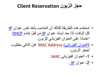 ‫الزبون‬ ‫حجز‬Client Reservation
•‫عن‬ ‫نفس‬ ‫يأخذ‬ ‫الحاسب‬ ‫أن‬ ‫للتأكد‬ ‫الطريقة‬ ‫هذه‬ ‫تستخدم‬‫وان‬IP
‫عنوان‬ ‫إسناد‬ ‫بعد‬ ‫لذا‬ ،‫الوقت‬ ‫كل‬IP‫خادم‬ ‫قبل‬ ‫من‬DHCP
‫للزبون‬ ‫الفيزيائي‬ ‫العنوان‬ ‫على‬ ‫اعتمادا‬
•(‫الفيزيائي‬ ‫العنوان‬)MAC Address‫مطلوب‬ ‫التالي‬ ‫فإن‬
‫الزبون‬ ‫لحجز‬:
•1-‫الفيزيائي‬ ‫العنوان‬MAC.
•2-‫عنوان‬IP.
 
