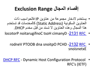 ‫المجال‬ ‫إقصاء‬Exclusion Range
•‫عناوين‬ ‫من‬ ‫مجموعة‬ ‫الدخار‬ ‫يستخدم‬IP‫ذات‬ ‫فالحواسيب‬
‫السكونية‬ ‫العناوين‬(Static Address)‫تستخدم‬ ‫قد‬ ‫كالمخدمات‬
‫مخدم‬ ‫قبل‬ ‫من‬ ‫تسند‬ ‫ال‬ ‫العناوين‬ ‫وهذه‬ ‫المجال‬ ‫هذا‬DHCP.
•RFC2131-locotorP noitarugifnoC tsoH cimanyD
•RFC2132-rodneV PTOOB dna snoitpO PCHD
snoisnetxE
•DHCP RFC - Dynamic Host Configuration Protocol
RFC's )IETF(
 