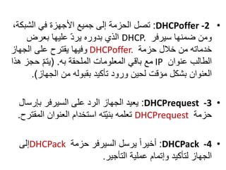 •DHCPoffer -2:،‫الشبكة‬ ‫في‬ ‫األجهزة‬ ‫جميع‬ ‫إلى‬ ‫الحزمة‬ ‫تصل‬
‫سيرفر‬ ‫ضمنها‬ ‫ومن‬DHCP.‫بعرض‬ ‫عليها‬ ّ‫د‬‫ير‬ ‫بدوره‬ ‫الذي‬
‫حزمة‬ ‫خالل‬ ‫من‬ ‫خدماته‬DHCPoffer.‫الجهاز‬ ‫على‬ ‫يقترح‬ ‫وفيها‬
‫عنوان‬ ‫الطالب‬IP‫به‬ ‫الملحقة‬ ‫المعلومات‬ ‫باقي‬ ‫مع‬( .‫ه‬ ‫حجز‬ ّ‫م‬‫يت‬‫ذا‬
‫الجهاز‬ ‫من‬ ‫بقبوله‬ ‫تأكيد‬ ‫ورود‬ ‫لحين‬ ‫مؤقت‬ ‫بشكل‬ ‫العنوان‬.)
•DHCPrequest -3:‫بإرسال‬ ‫السيرفر‬ ‫على‬ ‫الرد‬ ‫الجهاز‬ ‫يعيد‬
‫حزمة‬DHCPrequest‫المقت‬ ‫العنوان‬ ‫استخدام‬ ‫ته‬ّ‫ي‬‫بن‬ ‫تعلمه‬‫رح‬.
•DHCPack -4:‫حزمة‬ ‫السيرفر‬ ‫يرسل‬ ً‫ا‬‫أخير‬DHCPack‫إلى‬
‫التأجير‬ ‫عملية‬ ‫وإتمام‬ ‫لتأكيد‬ ‫الجهاز‬.
 