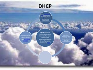 DHCP
DHCP (siglas en
inglés de Dynamic
Host Configuration
Protocol, en
español «protocolo
de configuración
dinámica de host»
Es un protocolo de
red que permite a
los clientes de una
red IP obtener sus
parámetros de
configuración
automáticamente.
Posee una lista de
direcciones IP
dinámicas y las va
asignando a los
clientes conforme
éstas van
quedando libres.
Se trata de un
protocolo de
tipo cliente/s
ervidor
 