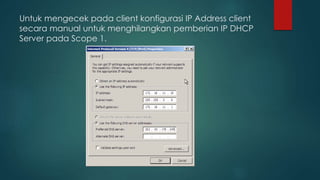 Untuk mengecek pada client konfigurasi IP Address client 
secara manual untuk menghilangkan pemberian IP DHCP 
Server pada Scope 1. 
 