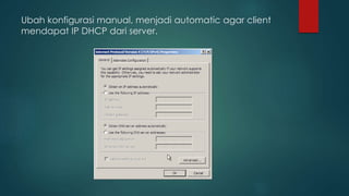 Ubah konfigurasi manual, menjadi automatic agar client 
mendapat IP DHCP dari server. 
 