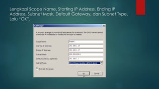 Lengkapi Scope Name, Starting IP Address, Ending IP 
Address, Subnet Mask, Default Gateway, dan Subnet Type. 
Lalu “OK”. 
 